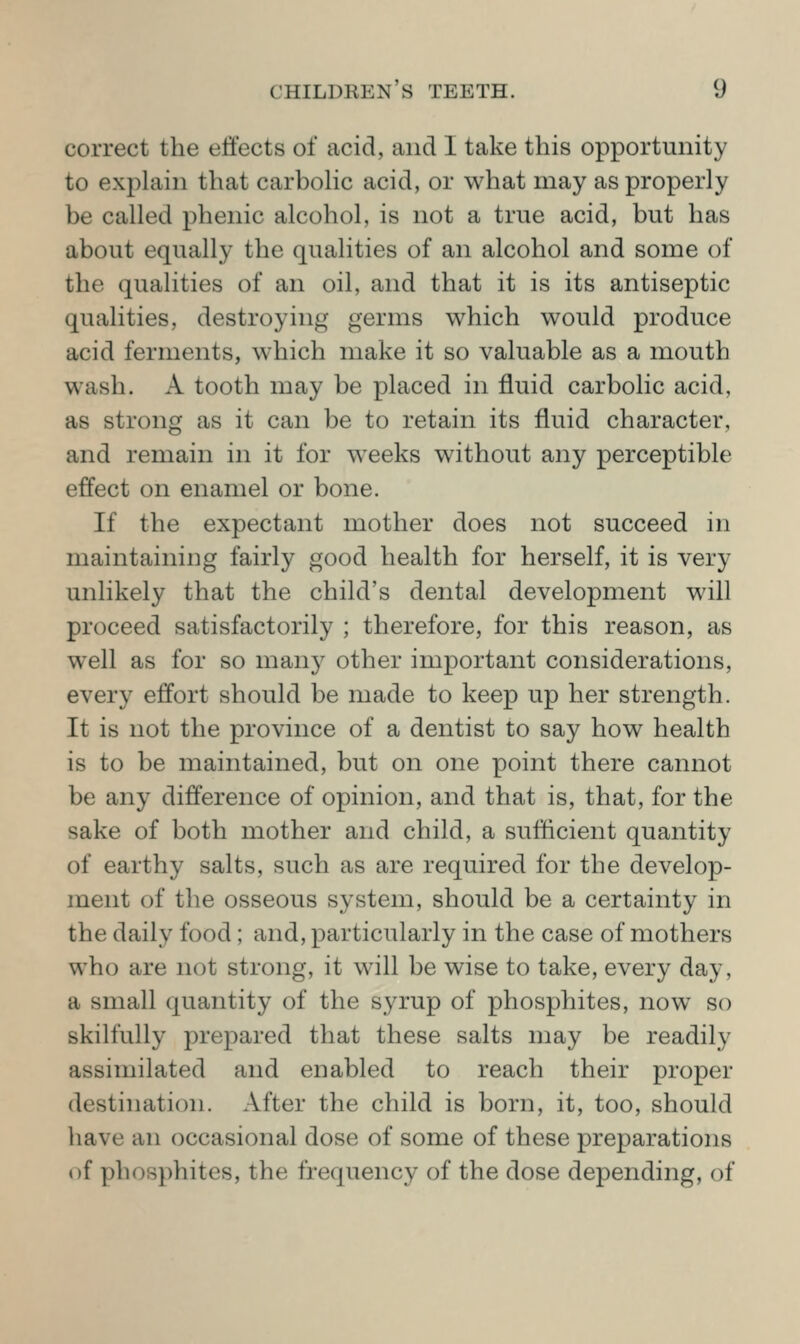 correct the effects of acid, and 1 take this opportunity to explain that carboHc acid, or what may as properly be called phenic alcohol, is not a true acid, but has about equally the qualities of an alcohol and some of the qualities of an oil, and that it is its antiseptic qualities, destroying germs which would produce acid ferments, which make it so valuable as a mouth wash. A tooth may be placed in fluid carbolic acid, as strong as it can be to retain its fluid character, and remain in it for weeks without any perceptible effect on enamel or bone. If the expectant mother does not succeed in maintaining fairly good health for herself, it is very unlikely that the child's dental development will proceed satisfactorily ; therefore, for this reason, as well as for so many other important considerations, every effort should be made to keep up her strength. It is not the province of a dentist to say how health is to be maintained, but on one point there cannot be any difference of opinion, and that is, that, for the sake of both mother and child, a sufficient quantity of earthy salts, such as are required for the develop- ment of the osseous system, should be a certainty in the daily food; and, particularly in the case of mothers who are not strong, it will be wise to take, every day, a small quantity of the syrup of phosphites, now so skilfully prepared that these salts may be readily assimilated and enabled to reach their proper destination. After the child is born, it, too, should have an occasional dose of some of these preparations of phosphites, the frequency of the dose depending, of