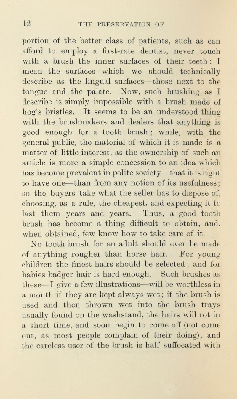 portion of the better class of patients, such as can afford to employ a first-rate dentist, never touch with a brush the inner surfaces of their teeth : I mean the surfaces which we should technically describe as the lingual surfaces—those next to the tongue and the palate. Now, such brushing as I describe is simply impossible with a brush made of hog's bristles. It seems to be an understood thing with the brushmakers and dealers that anything is good enough for a tooth brush ; while, with the general public, the material of which it is made is a matter of little interest, as the ownership of such an article is more a simple concession to an idea which has become prevalent in polite society—that it is right to have one—than from any notion of its usefulness; so the buyers take what the seller has to dispose of, choosing, as a rule, the cheapest, and expecting it to last them years and years. Thus, a good tooth brush has become a thing difficult to obtain, and, when obtained, few know how to take care of it. No tooth brush for an adult should ever be made of anything rougher than horse hair. For young children the finest hairs should be selected ; and for babies badger hair is hard enough. Such brushes as these—I give a few illustrations—will be worthless in a month if they are kept always wet; if the brush is used and then thrown wet into the brush trays usually found on the washstand, the hairs will rot in a short time, and soon begin to come off (not come out, as most people complain of their doing), and thii careless user of the brush is half suffocated with