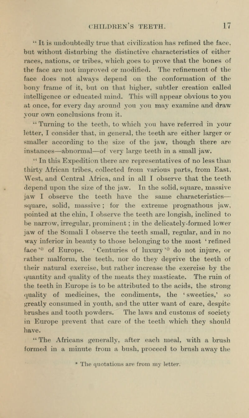 It is undoubtedly true that civili/.ation lias leiined the face. hut without disturbiiifjf the distinctive characteristics of either I'aces, nations, or tribes, which ^oes t(j prove that the bones of the face arc not improved or modified. The refinement of the face does not always depend on the conformation of the bony frame of it. but on that hi<iflier, subtler creation called intelligence or educated mind. This will appear obvious to you at once, for every da^ around you you may examine and draw your own conclusions from it. Turning to the teeth, to wliich you have referred in your letter, I consider that, in general, the teeth are either larger or smaller according to the size of the jaw, though there are instances—abnormal—of very large teeth in a small jaw.  In this Expedition there are representatives of no less than thirty African tribes, collected from various parts, from East, West, and Central Africa, and in all I observe that the teeth depend upon the size of the jaw. In the solid, square, massive jaw I observe the teeth have the same characteristics— square, solid, massive; for the extreme prognathous jaw. ])ointed at the chin, I observe the teeth are longish, inclined to be narrow, irregular, prominent; in the delicately-formed lower jaw of the Somali I observe the teeth small, regular, and in no way inferior in beauty to those belonging to the most ' refined face ''■'■ of Europe. ' Centuries of luxiu-y '■'■' do not injure, or rather malform, the teeth, nor do they deprive the teeth of their natural exercise, but rather increase the exercise by the <iuantity and quality of the meats they masticate. The ruin of the teeth in Europe is to be attributed to the acids, the strong (quality of medicines, the condiments, the ' sweeties,' so greatly consumed in youth, and the utter want of care, despite brushes and tooth powders. The laws and customs of society in Europe prevent that care of the teeth which they should have.  The Africans generally, after each meal, with a brush formed in a minute from a bush, proceed to brush away the * Tlie quotations are from my letter.