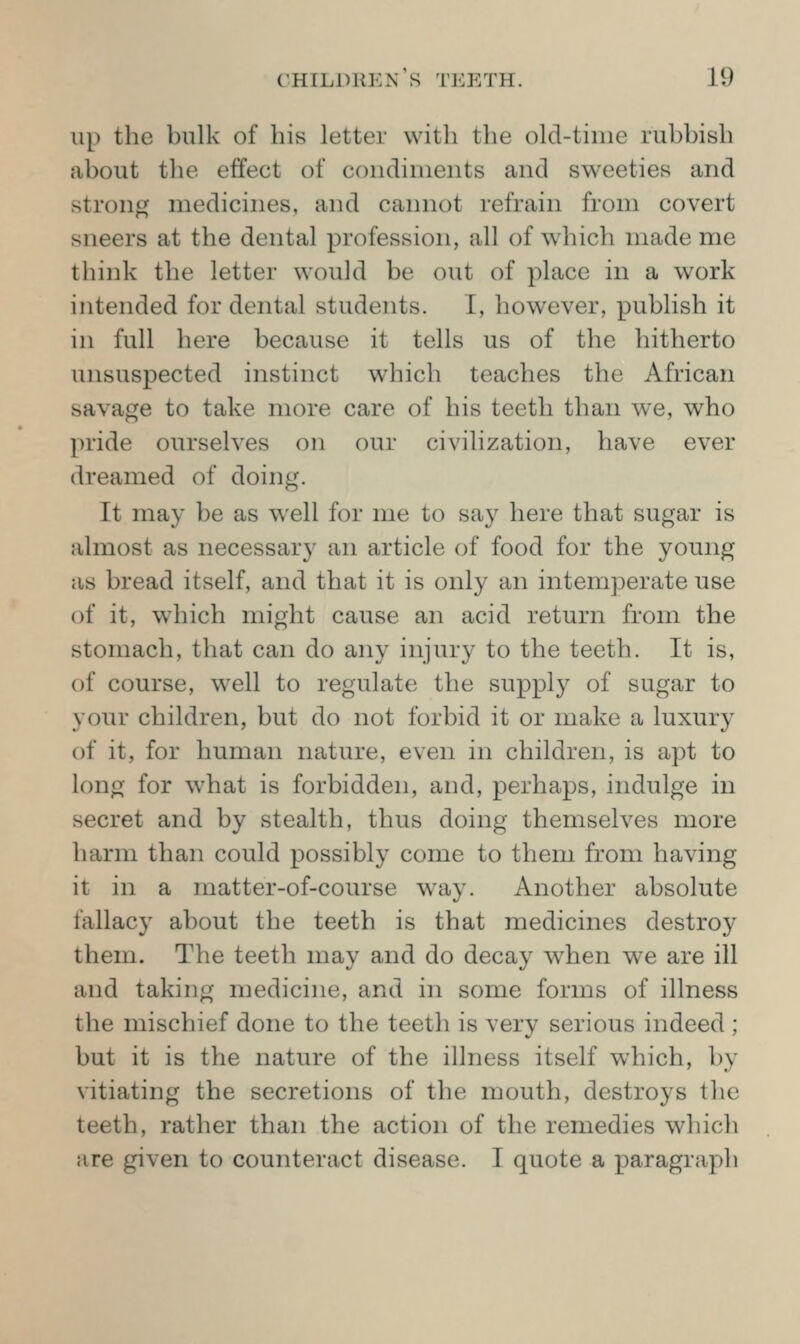 up the bulk of his letter with the old-time rubbish about the effect of condiments and sweeties and strong medicines, and cannot refrain from covert sneers at the dental profession, all of w^iich made me tliink the letter would be out of j)lace in a work intended for dental students. I, however, publish it in full here because it tells us of the hitherto unsuspected instinct which teaches the African savage to take more care of his teeth than we, who pride ourselves on our civilization, have ever dreamed of doing. It may be as well for me to say here that sugar is almost as necessary an article of food for the young as bread itself, and that it is only an intemperate use of it, which might cause an acid return from the stomach, that can do any injury to the teeth. It is, of course, well to regulate the supply of sugar to your children, but do not forbid it or make a luxury of it, for human nature, even in children, is apt to long for what is forbidden, and, perhaps, indulge in secret and by stealth, thus doing themselves more harm than could possibly come to them from having it in a matter-of-course way. Another absolute fallacy about the teeth is that medicines destroy them. The teeth may and do decay when we are ill and taking medicine, and in some forms of illness the mischief done to the teeth is very serious indeed ; but it is the nature of the illness itself which, by vitiating the secretions of the mouth, destroys the teeth, rather than the action of the remedies which are given to counteract disease. I quote a paragraph