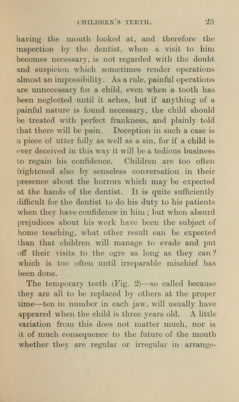 having the mouth looked at, and therefore the inspection by the dentist, when a visit to him becomes necessary, is not regarded with the doubt and suspicion which sometimes render operations ahnost an impossibihty. As a rule, painful operations are unnecessary for a child, even when a tooth has been neglected until it aches, but if anything of a painful nature is found necessary, the child should l)e treated with perfect frankness, and plainly told that there will be pain. Deception in such a case is a piece of utter folly as well as a sin, for if a child is ever deceived in this wa}' it will be a tedious business to regain his confidence. Children are too often frightened also by senseless conversation in their |)resence about the horrors which may be expected at the hands of the dentist. It is quite sufficiently (lifticult for the dentist to do his duty to his patients when they have confidence in him ; but when absurd prejudices about his work have been the subject of liome teaching, what other result can be expected than that children will manage to evade and put off their visits to the ogre as long as they can ? which is too often until irreparable mischief has been done. The temporary teeth (Fig. 2)—so called because they are all to be replaced by others at the proper time—ten in number in each jaw, will usually have appeared when the child is three years old. A little variation from this does not matter much, nor is it of much consequence to the future of the mouth whether they are regular or irregular in arrange-