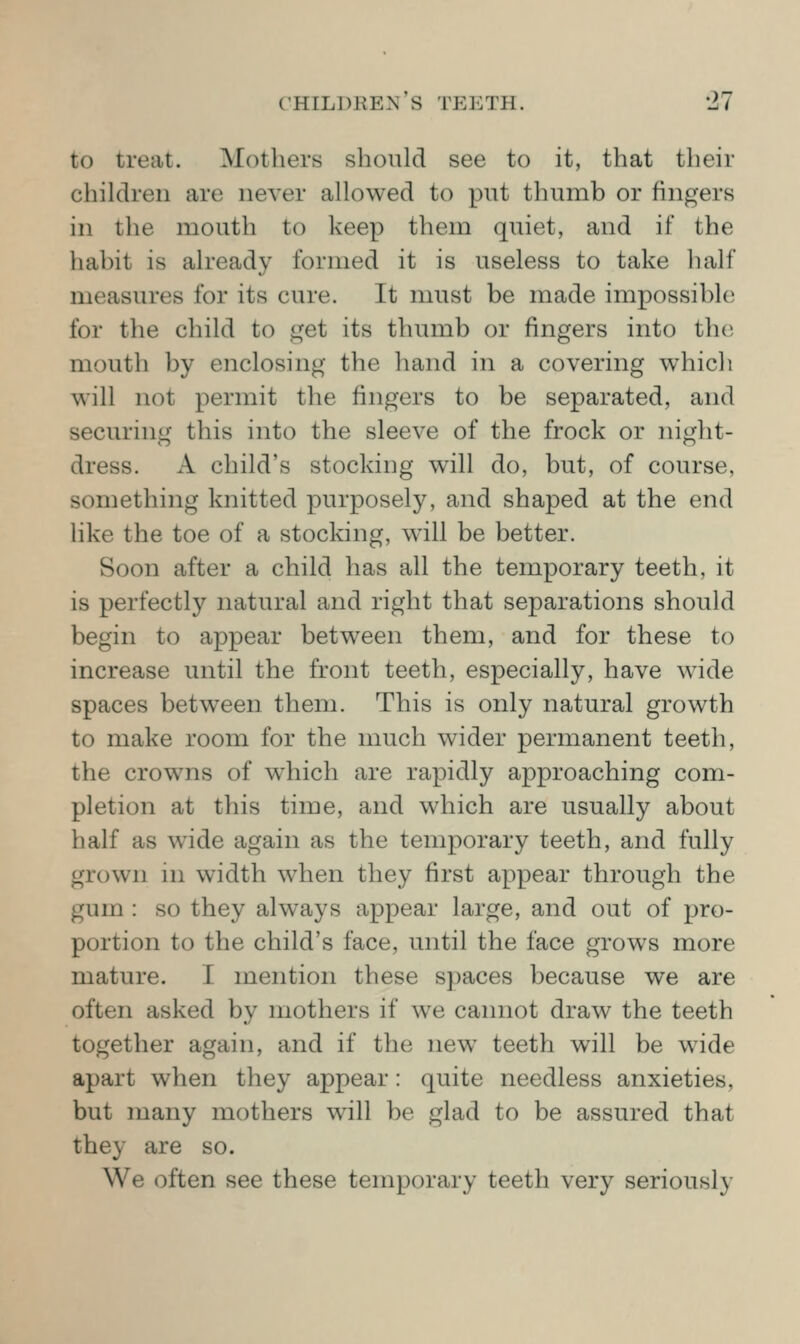 to treat. Mothers should see to it, that their children are never allowed to put thumb or fingers in the mouth to keep them quiet, and if the habit is already formed it is useless to take half measures for its cure. It must be made impossible for the child to get its thumb or fingers into th(i mouth by enclosing the hand in a covering which will not permit the fingers to be separated, and securing this into the sleeve of the frock or night- dress. A child's stocking will do, but, of course, something knitted purposely, and shaped at the end hke the toe of a stocking, will be better. Soon after a child has all the temporary teeth, it is perfectly natural and right that separations should begin to appear between them, and for these to increase until the front teeth, especially, have wide spaces between them. This is only natural growth to make room for the much wider permanent teeth, the crowns of which are rapidly approaching com- pletion at this time, and which are usually about half as wide again as the temporary teeth, and fully grown in width when they first appear through the gum : so they always appear large, and out of pro- portion to the child's face, until the face grows more mature. I mention these spaces because we are often asked by mothers if we cannot draw the teeth together again, and if the new teeth will be wide apart when they appear: quite needless anxieties, but many mothers will be glad to be assured that they are so. We often see these temporary teeth very seriously