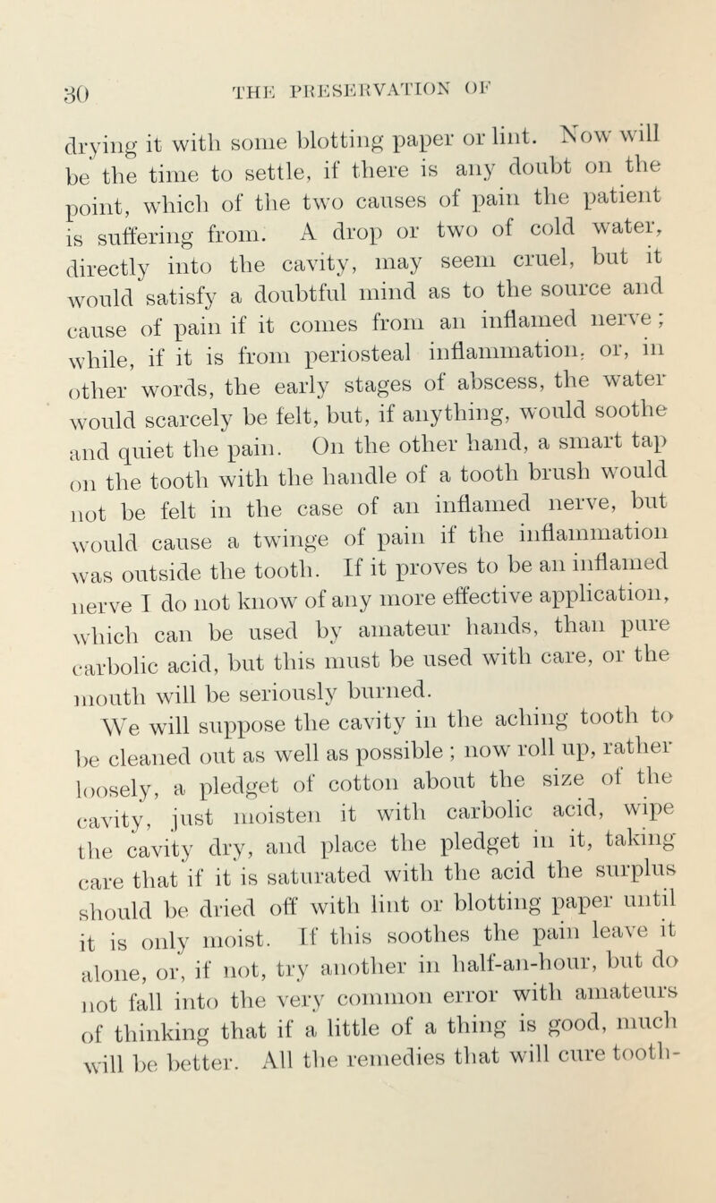 drying it with some blotting paper or lint. Now will be the time to settle, if there is any doubt on the point, which of the two causes of pain the patient is suffering from. A drop or two of cold water, directly into the cavity, may seem cruel, but it would satisfy a doubtful mind as to the source and cause of pain if it conies from an inflamed nerve; while, if it is from periosteal inflammation, or, m other'words, the early stages of abscess, the water would scarcely be felt, but, if anything, would soothe and quiet the pain. On the other hand, a smart tap on the tooth with the handle of a tooth brush would not be felt in the case of an inflamed nerve, but would cause a twinge of pain if the inflammation was outside the tooth. If it proves to be an inflamed nerve I do not know of any more effective apphcation, which can be used by amateur hands, than pure carbolic acid, but this must be used with care, or the mouth will be seriously burned. We will suppose the cavity in the aching tooth to be cleaned out as well as possible ; now roll up, rather loosely, a pledget of cotton about the size of the cavity, just moisten it with carbolic acid, wipe the cavity dry, and place the pledget in it, taking care that'if it is saturated with the acid the surplus should be dried off witli lint or blotting paper until it is only moist. If this soothes the pain leave it alone, or, if not, try another in half-an-hour, but do not fall into the very common error with amateurs of thinking that if a little of a thing is good, much will be better. All the remedies that will cure tooth-