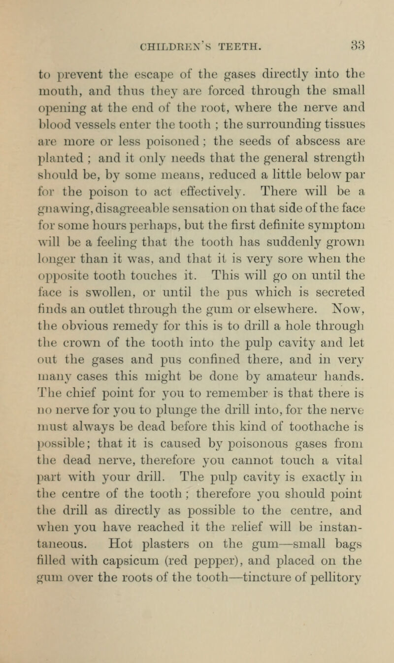 to prevent the escape of the gases directly into the mouth, and thus tliey are forced througli the small opening at the end of the root, where the nerve and blood vessels enter the tooth ; the surrounding tissues are more or less poisoned; the seeds of abscess are planted ; and it only needs that the general strength should be, by some means, reduced a little below par for the poison to act effectively. There will be a gnawing, disagreeable sensation on that side of the face for some hours perhaps, but the first definite symptom will be a feeling that the tooth has suddenly grown h)nger than it was, and that it is very sore when the opposite tooth touches it. This will go on until the face is swollen, or until the pus which is secreted finds an outlet through the gum or elsewhere. Now, the obvious remed}^ for this is to drill a hole through the crown of the tooth into the pulp cavity and let out the gases and pus confined there, and in very many cases this might be done by amateur hands. The chief point for you to remember is that there is no nerve for you to plunge the drill into, for the nerve must always be dead before this kind of toothache is possible; that it is caused by poisonous gases from the dead nerve, therefore you cannot touch a vital part with your drill. The pulp cavity is exactly in the centre of the tooth ; therefore you should point the drill as directly as possible to the centre, and when you have reached it the relief will be instan- taneous. Hot plasters on the gum—small bags filled with capsicum (red pepper), and placed on the gum over the roots of the tooth—tincture of pellitory