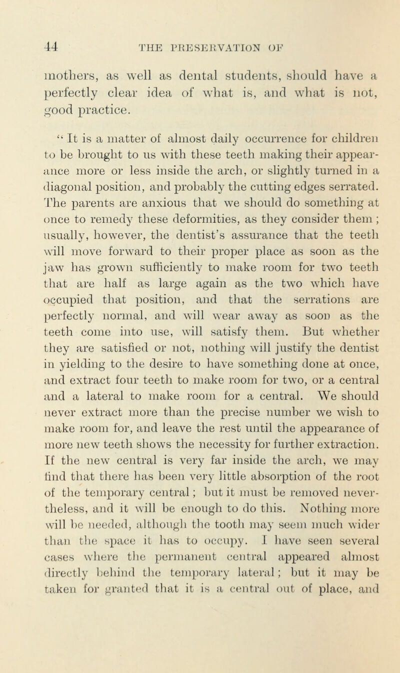 mothers, as well as dental students, should have a perfectly clear idea of what is, and w^hat is not, good practice. It is a matter of almost daily occurrence for children to be brought to us with these teeth making their appear- ance more or less inside the arch, or shghtly turned in a diagonal position, and probably the cutting edges serrated. The parents are anxious that we should do something at (jnce to remedy these deformities, as they consider them; usually, however, the dentist's assurance that the teeth will move forward to their proper place as soon as the jaw has grown sufficiently to make room for two teeth that are half as large again as the two which have occupied that position, and that the serrations are perfectly normal, and will wear away as soon as the teeth come into use, will satisfy them. But whether they are satisfied or not, nothing will justify the dentist in yielding to the desire to have something done at once, and extract four teeth to make room for two, or a central and a lateral to make room for a central. We should never extract more than the precise number w^e wish to make room for, and leave the rest until the appearance of more new teeth shows the necessity for further extraction. If the new central is very far inside the arch, we may find that there has been very little absorption of the root of the temporary central; but it must be removed never- theless, and it will be enough to do tliis. Nothing more will be needed, althougli the tooth may seem much wider than the space it lias to occupy. I have seen several cases w^liere the permanent central appeared almost directly behind the temporary lateral; but it may be taken for granted that it is a central out of place, and