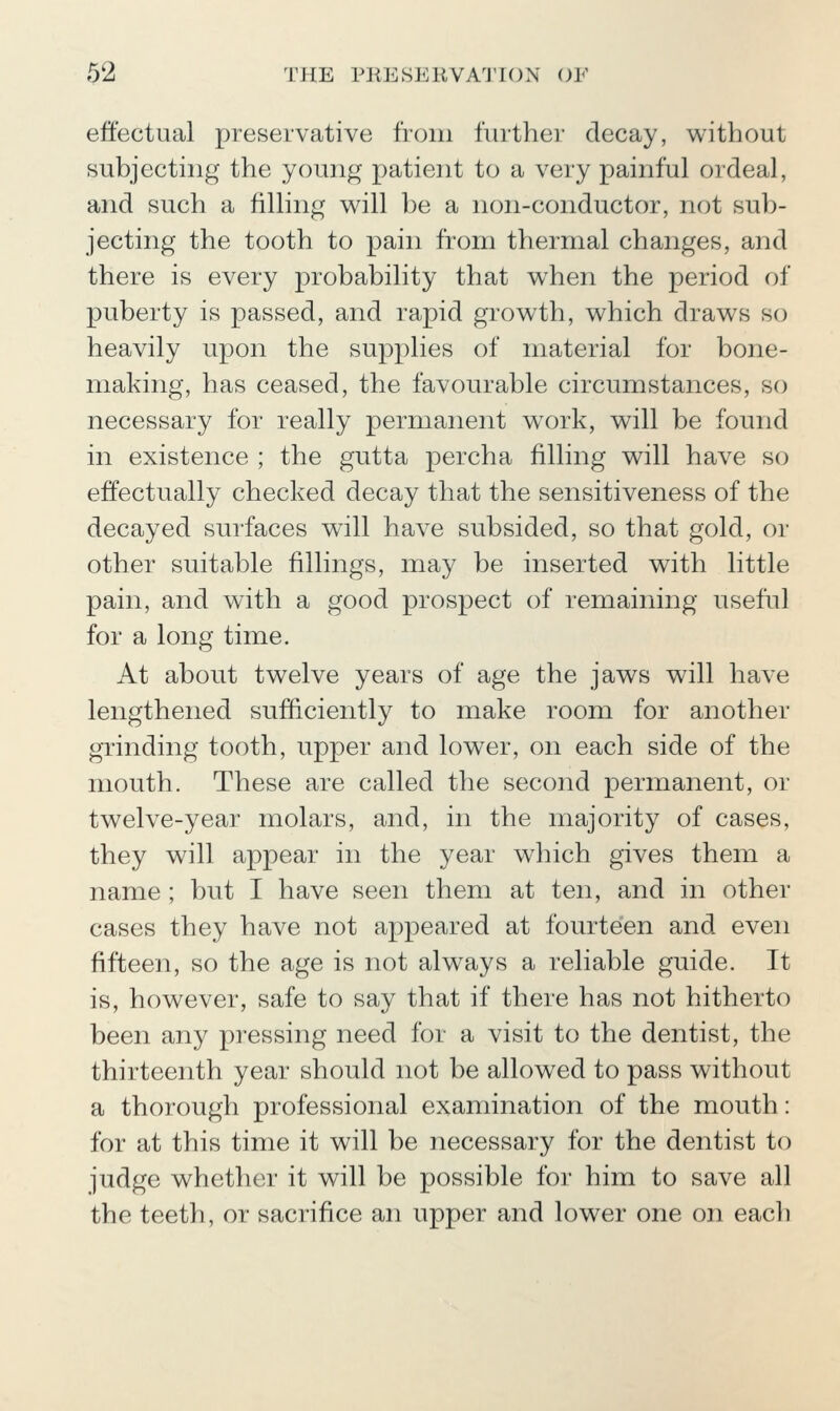 effectual preservative fVoiii iinther decay, v^ithout subjecting the young patient to a very painful ordeal, and such a filling w^ill be a non-conductor, not sub- jecting the tooth to pain from thermal changes, and there is every probability that w^hen the period of puberty is passed, and rapid grov^th, w^hich drawls so heavily upon the supplies of material for bone- making, has ceased, the favourable circumstances, so necessary for really permanent work, v^ill be found in existence ; the gutta percha filling will have so effectually checked decay that the sensitiveness of the decayed surfaces will have subsided, so that gold, or other suitable fillings, may be inserted with little pain, and with a good prospect of remaining useful for a long time. At about twelve years of age the jaws will have lengthened sufficiently to make room for another grinding tooth, upper and lower, on each side of the mouth. These are called the second permanent, or twelve-year molars, and, in the majority of cases, they will appear in the year which gives them a name ; but I have seen them at ten, and in other cases they have not appeared at fourteen and even fifteen, so the age is not always a reliable guide. It is, however, safe to say that if there has not hitherto been any pressing need for a visit to the dentist, the thirteenth year should not be allowed to pass without a thorough professional examination of the mouth: for at this time it will be necessary for the dentist to judge whether it will be possible for him to save all the teeth, or sacrifice an upper and lower one on each
