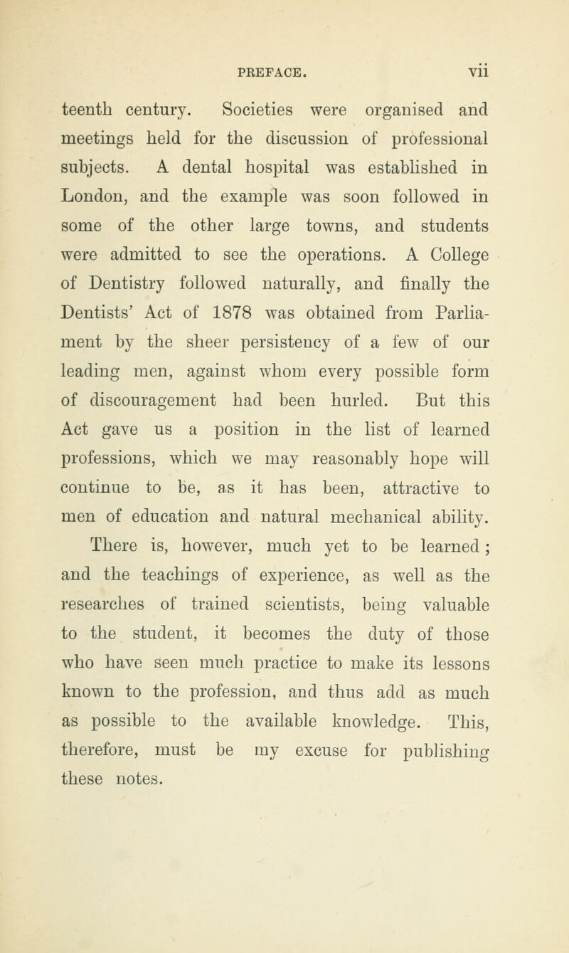 teenth century. Societies were organised and meetings held for the discussion of professional subjects. A dental hospital was established in London, and the example was soon followed in some of the other large towns, and students were admitted to see the operations. A College of Dentistry followed naturally, and finally the Dentists' Act of 1878 was obtained from Parlia- ment by the sheer persistency of a few of our leading men, against whom every possible form of discouragement had been hurled. But this Act gave us a position in the list of learned professions, which we may reasonably hope will continue to be, as it has been, attractive to men of education and natural mechanical ability. There is, however, much yet to be learned; and the teachings of experience, as well as the researches of trained scientists, being valuable to the student, it becomes the duty of those who have seen much practice to make its lessons known to the profession, and thus add as much as possible to the available knowledge. This, therefore, must be my excuse for publishing these notes.