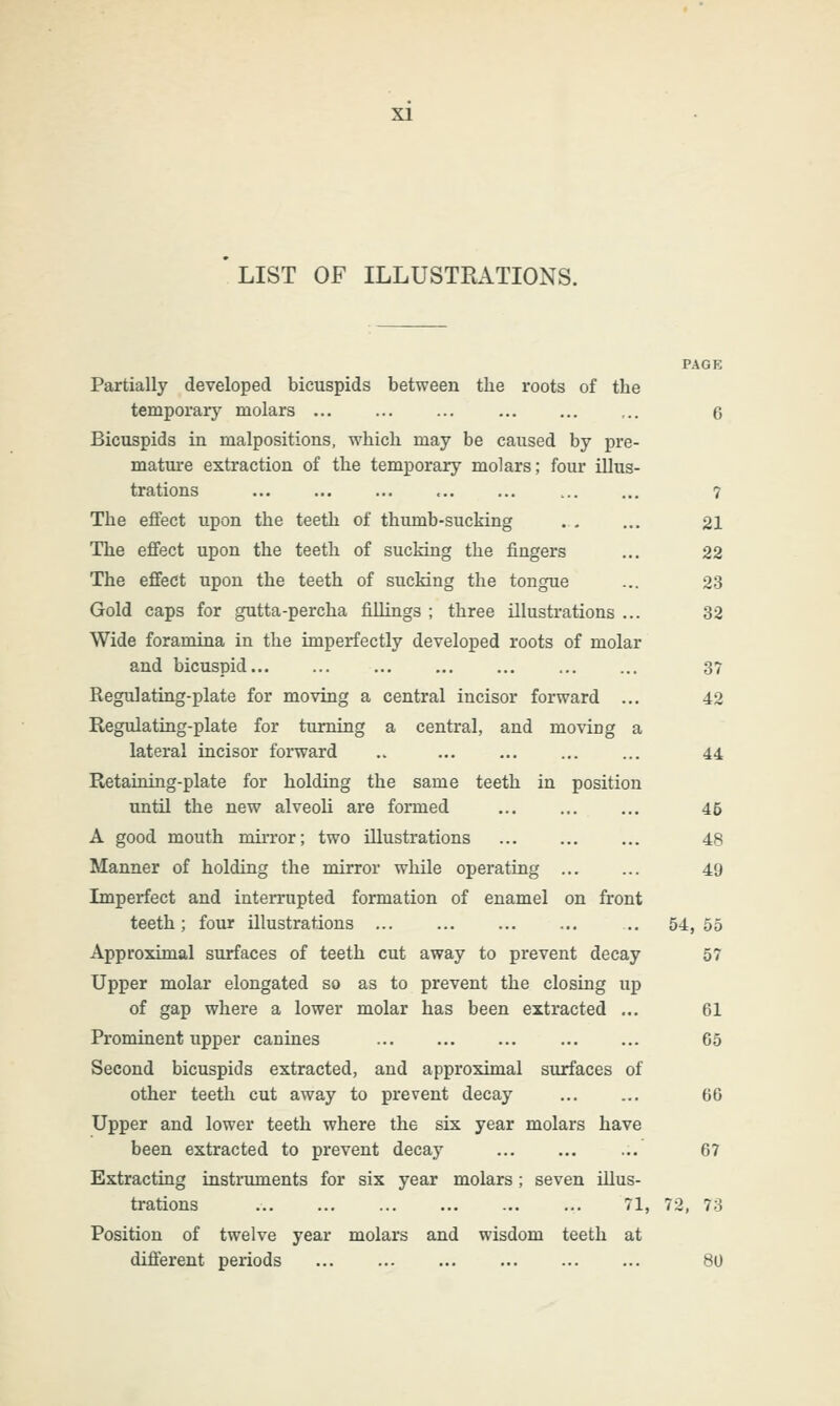 LIST OF ILLUSTRATIONS. Partially developed bicuspids between the roots of the temporary molars ... ... ... Bicuspids in malpositions, which may be caused by pre- mature extraction of the temporary molars; four illus- trations The effect upon the teeth of thumb-sucking The effect upon the teeth of sucking the fingers The effect upon the teeth of sucking the tongue Gold caps for gutta-percha fillings ; three illustrations Wide foramina in the imperfectly developed roots of molar and bicuspid... Regulating-plate for moving a central incisor forward Regulating-plate for turning a central, and moving a lateral incisor forward Retaining-plate for holding the same teeth in position until the new alveoli are formed A good mouth mirror; two illustrations Manner of holding the mirror while operating ... Imperfect and interrupted formation of enamel on front teeth; four illustrations ... Approximal surfaces of teeth cut away to prevent decay Upper molar elongated so as to prevent the closing up of gap where a lower molar has been extracted ... Prominent upper canines Second bicuspids extracted, and approximal surfaces of other teeth cut away to prevent decay Upper and lower teeth where the six year molars have been extracted to prevent decay Extracting instruments for six year molars; seven illus- trations ... ... ... ... ... ... 71, Position of twelve year molars and wisdom teeth at different periods 7 21 22 23 32 3? 42 44 45 48 49 54, 55 57 61 65 66 67 72, 73 80