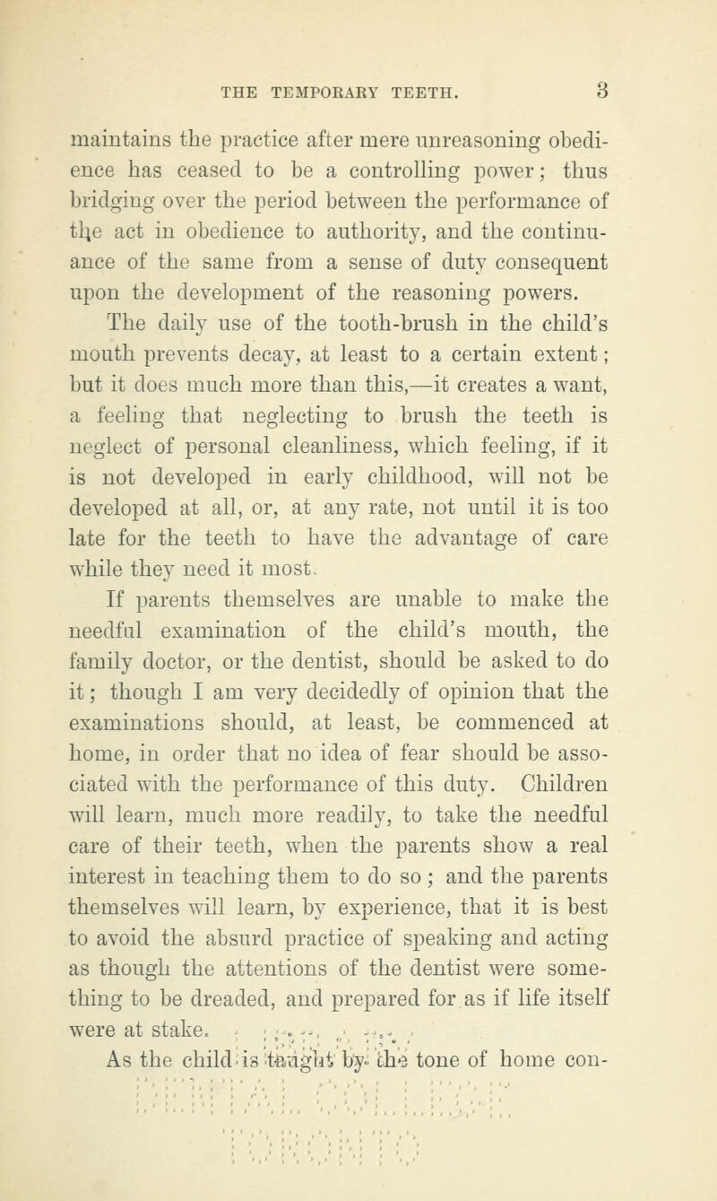 maintains the practice after mere unreasoning obedi- ence has ceased to be a controlling power; thus bridging over the period between the performance of tlie act in obedience to authority, and the continu- ance of the same from a sense of duty consequent upon the development of the reasoning powers. The daily use of the tooth-brush in the child's mouth prevents decay, at least to a certain extent; but it does much more than this,—it creates a want, a feeling that neglecting to brush the teeth is neglect of personal cleanliness, which feeling, if it is not developed in early childhood, will not be developed at all, or, at any rate, not until it is too late for the teeth to have the advantage of care while they need it most. If parents themselves are unable to make the needful examination of the child's mouth, the family doctor, or the dentist, should be asked to do it; though I am very decidedly of opinion that the examinations should, at least, be commenced at home, in order that no idea of fear should be asso- ciated with the performance of this duty. Children will learn, much more readily, to take the needful care of their teeth, when the parents show a real interest in teaching them to do so ; and the parents themselves will learn, by experience, that it is best to avoid the absurd practice of speaking and acting as though the attentions of the dentist were some- thing to be dreaded, and prepared for as if life itself were at stake. .,-.--■ , , r»*. .• As the child is taught by the tone of home con-