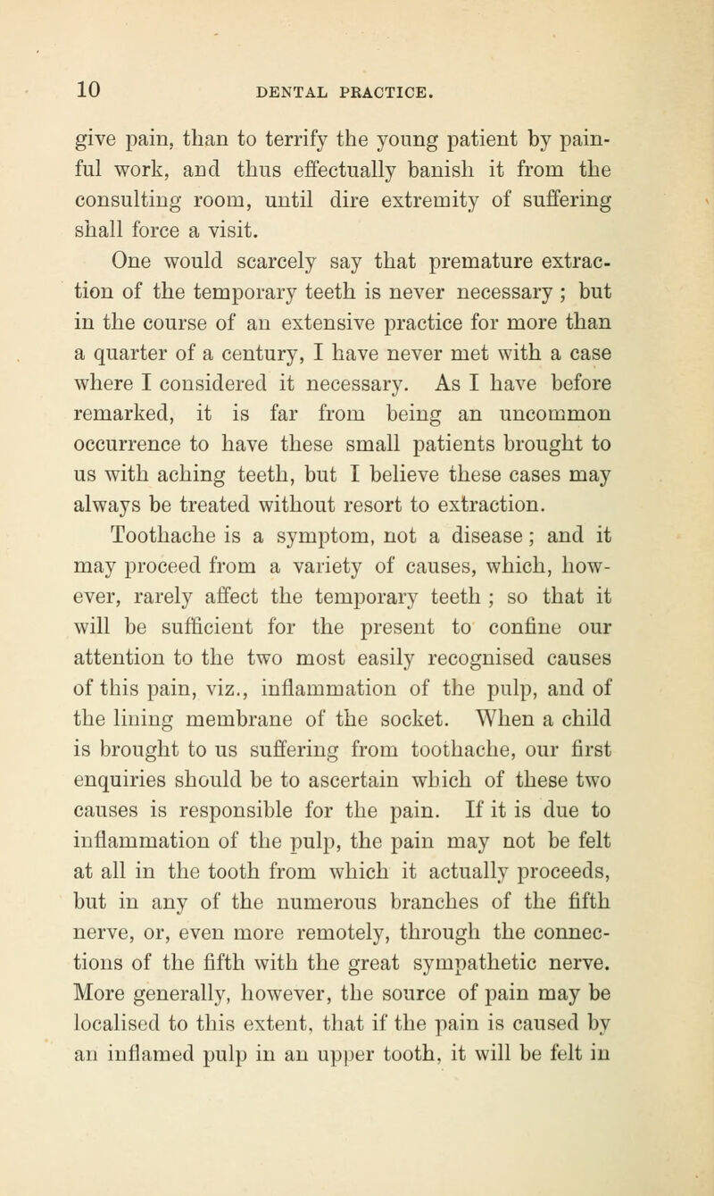 give pain, than to terrify the young patient by pain- ful work, and thus effectually banish it from the consulting room, until dire extremity of suffering shall force a visit. One would scarcely say that premature extrac- tion of the temporary teeth is never necessary ; but in the course of an extensive practice for more than a quarter of a century, I have never met with a case where I considered it necessary. As I have before remarked, it is far from being an uncommon occurrence to have these small patients brought to us with aching teeth, but I believe these cases may always be treated without resort to extraction. Toothache is a symptom, not a disease; and it may proceed from a variety of causes, which, how- ever, rarely affect the temporary teeth ; so that it will be sufficient for the present to confine our attention to the two most easily recognised causes of this pain, viz., inflammation of the pulp, and of the lining membrane of the socket. When a child is brought to us suffering from toothache, our first enquiries should be to ascertain which of these two causes is responsible for the pain. If it is due to inflammation of the pulp, the pain may not be felt at all in the tooth from which it actually proceeds, but in any of the numerous branches of the fifth nerve, or, even more remotely, through the connec- tions of the fifth with the great sympathetic nerve. More generally, however, the source of pain may be localised to this extent, that if the pain is caused by an inflamed pulp in an upper tooth, it will be felt in