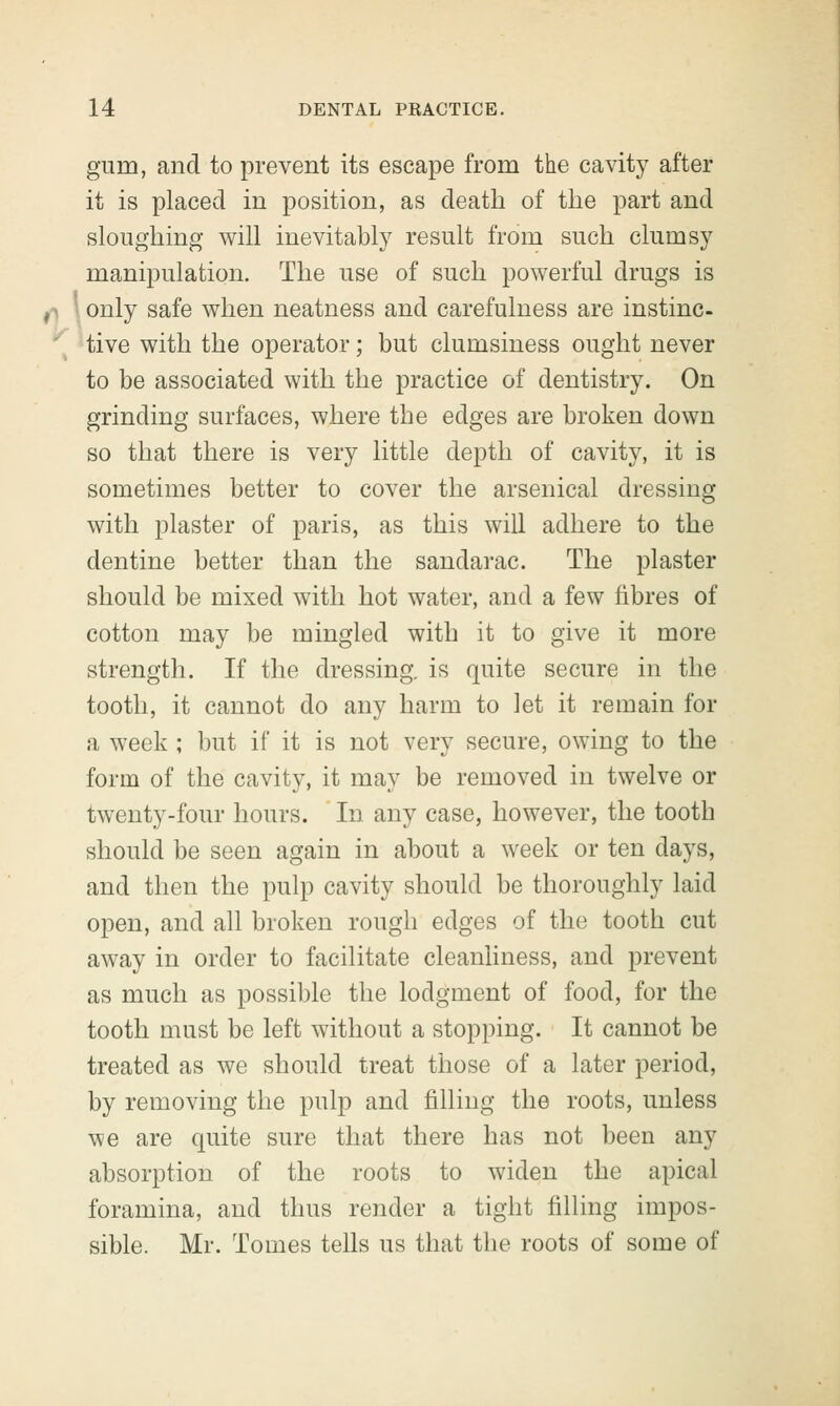 gum, and to prevent its escape from the cavity after it is placed in position, as death of the part and sloughing will inevitably result from such clumsy manipulation. The use of such powerful drugs is only safe when neatness and carefulness are instinc- tive with the operator; but clumsiness ought never to be associated with the practice of dentistry. On grinding surfaces, where the edges are broken down so that there is very little depth of cavity, it is sometimes better to cover the arsenical dressing with plaster of paris, as this will adhere to the dentine better than the sandarac. The plaster should be mixed with hot water, and a few fibres of cotton may be mingled with it to give it more strength. If the dressing, is quite secure in the tooth, it cannot do any harm to let it remain for a week ; but if it is not very secure, owing to the form of the cavity, it may be removed in twelve or twenty-four hours. In any case, however, the tooth should be seen again in about a week or ten days, and then the pulp cavity should be thoroughly laid open, and all broken rough edges of the tooth cut away in order to facilitate cleanliness, and prevent as much as possible the lodgment of food, for the tooth must be left without a stopping. It cannot be treated as we should treat those of a later period, by removing the pulp and filling the roots, unless we are quite sure that there has not been any absorption of the roots to widen the apical foramina, and thus render a tight filling impos- sible. Mr. Tomes tells us that the roots of some of