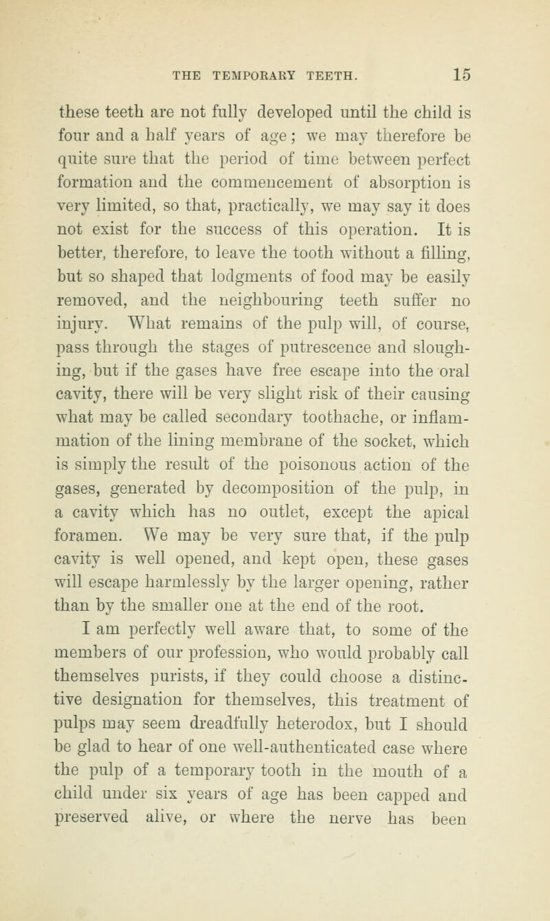 these teeth are not fully developed until the child is four and a half years of age; we may therefore be quite sure that the period of time between perfect formation and the commencement of absorption is very limited, so that, practically, we may say it does not exist for the success of this operation. It is better, therefore, to leave the tooth without a filling, but so shaped that lodgments of food may be easily removed, and the neighbouring teeth suffer no injury. What remains of the pulp will, of course, pass through the stages of putrescence and slough- ing, but if the gases have free escape into the oral cavity, there will be very slight risk of their causing what may be called secondary toothache, or inflam- mation of the lining membrane of the socket, which is simply the result of the poisonous action of the gases, generated by decomposition of the pulp, in a cavity which has no outlet, except the apical foramen. We may be very sure that, if the pulp cavity is well opened, and kept open, these gases will escape harmlessly by the larger opening, rather than by the smaller one at the end of the root. I am perfectly well aware that, to some of the members of our profession, who would probably call themselves purists, if they could choose a distinc- tive designation for themselves, this treatment of pulps may seem dreadfully heterodox, but I should be glad to hear of one well-authenticated case where the pulp of a temporary tooth in the mouth of a child under six years of age has been capped and preserved alive, or where the nerve has been