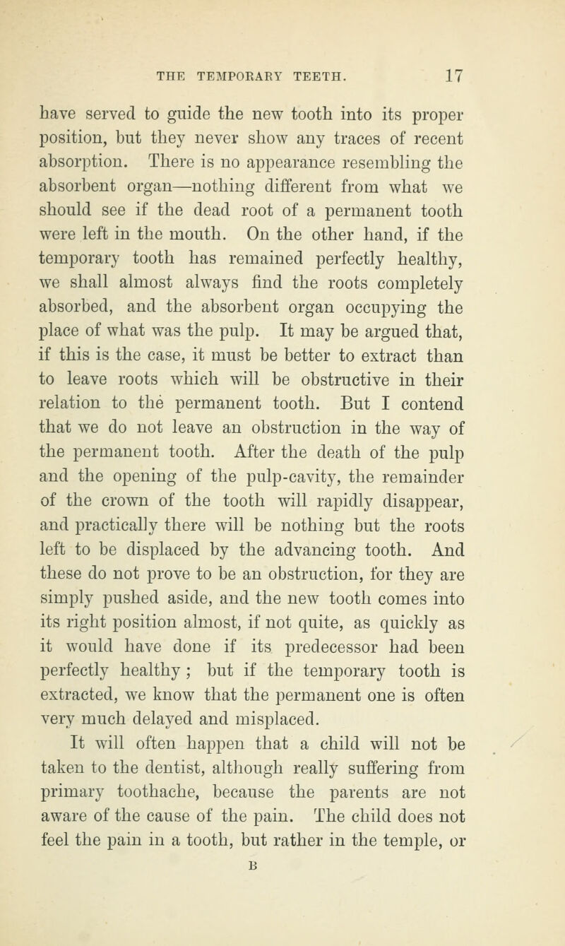 have served to guide the new tooth into its proper position, but they never show any traces of recent absorption. There is no appearance resembling the absorbent organ—nothing different from what we should see if the dead root of a permanent tooth were left in the mouth. On the other hand, if the temporary tooth has remained perfectly healthy, we shall almost always find the roots completely absorbed, and the absorbent organ occupying the place of what was the pulp. It may be argued that, if this is the case, it must be better to extract than to leave roots which will be obstructive in their relation to the permanent tooth. But I contend that we do not leave an obstruction in the way of the permanent tooth. After the death of the pulp and the opening of the pulp-cavity, the remainder of the crown of the tooth will rapidly disappear, and practically there will be nothing but the roots left to be displaced by the advancing tooth. And these do not prove to be an obstruction, for they are simply pushed aside, and the new tooth comes into its right position almost, if not quite, as quickly as it would have done if its predecessor had been perfectly healthy ; but if the temporary tooth is extracted, we know that the permanent one is often very much delayed and misplaced. It will often happen that a child will not be taken to the dentist, although really suffering from primary toothache, because the parents are not aware of the cause of the pain. The child does not feel the pain in a tooth, but rather in the temple, or B