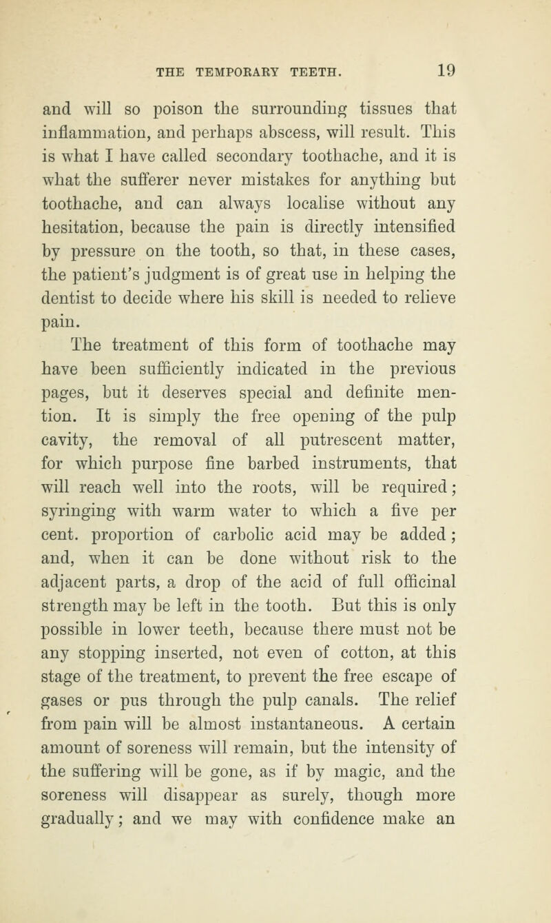 and will so poison the surrounding tissues that inflammation, and perhaps abscess, will result. This is what I have called secondary toothache, and it is what the sufferer never mistakes for anything but toothache, and can always localise without any hesitation, because the pain is directly intensified by pressure on the tooth, so that, in these cases, the patient's judgment is of great use in helping the dentist to decide where his skill is needed to relieve pain. The treatment of this form of toothache may have been sufficiently indicated in the previous pages, but it deserves special and definite men- tion. It is simply the free opening of the pulp cavity, the removal of all putrescent matter, for which purpose fine barbed instruments, that will reach well into the roots, will be required; syringing with warm water to which a five per cent, proportion of carbolic acid may be added ; and, when it can be done without risk to the adjacent parts, a drop of the acid of full officinal strength may be left in the tooth. But this is only possible in lower teeth, because there must not be any stopping inserted, not even of cotton, at this stage of the treatment, to prevent the free escape of gases or pus through the pulp canals. The relief from pain will be almost instantaneous. A certain amount of soreness will remain, but the intensity of the suffering will be gone, as if by magic, and the soreness will disappear as surely, though more gradually; and we may with confidence make an