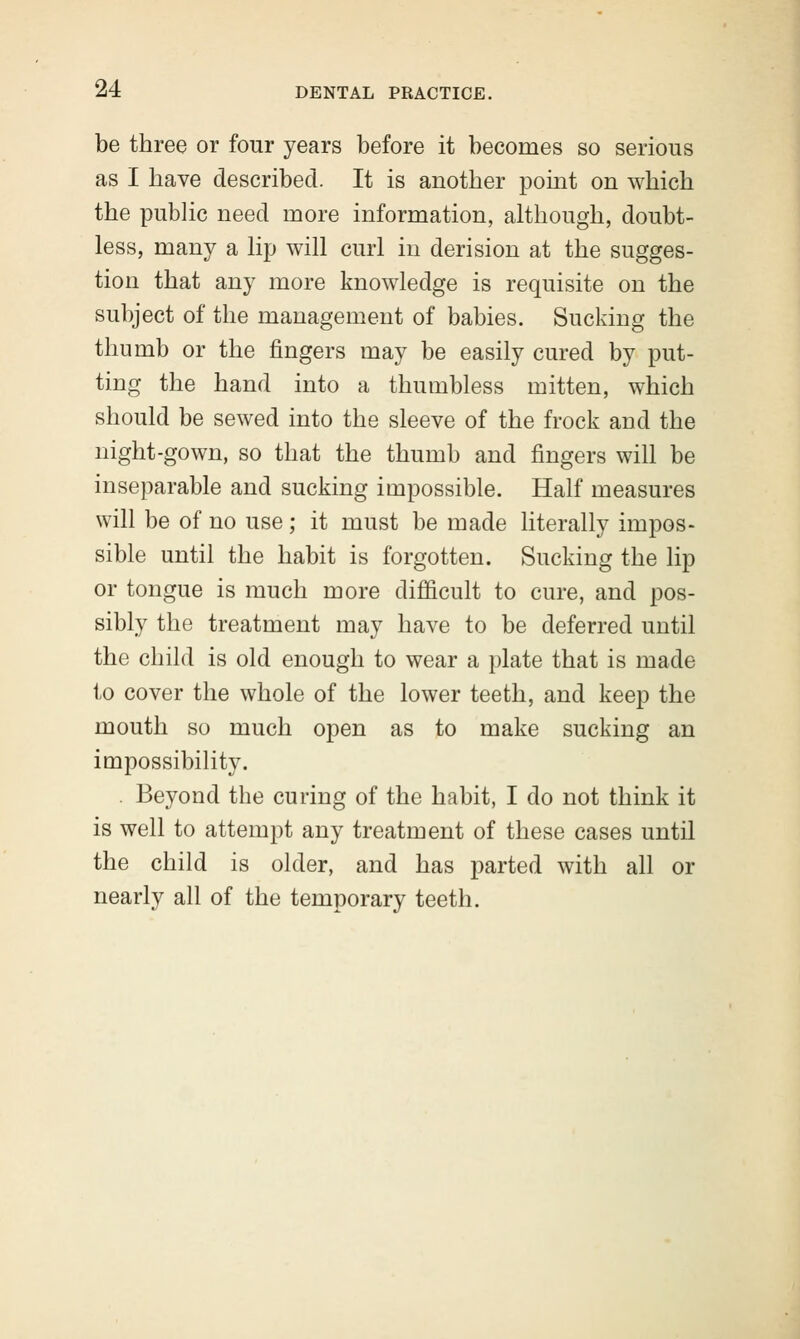 be three or four years before it becomes so serious as I have described. It is another point on which the public need more information, although, doubt- less, many a lip will curl in derision at the sugges- tion that any more knowledge is requisite on the subject of the management of babies. Sucking the thumb or the fingers may be easily cured by put- ting the hand into a thumbless mitten, which should be sewed into the sleeve of the frock and the night-gown, so that the thumb and fingers will be inseparable and sucking impossible. Half measures will be of no use; it must be made literally impos- sible until the habit is forgotten. Sucking the lip or tongue is much more difficult to cure, and pos- sibly the treatment may have to be deferred until the child is old enough to wear a plate that is made to cover the whole of the lower teeth, and keep the mouth so much open as to make sucking an impossibility. . Beyond the curing of the habit, I do not think it is well to attempt any treatment of these cases until the child is older, and has parted with all or nearly all of the temporary teeth.