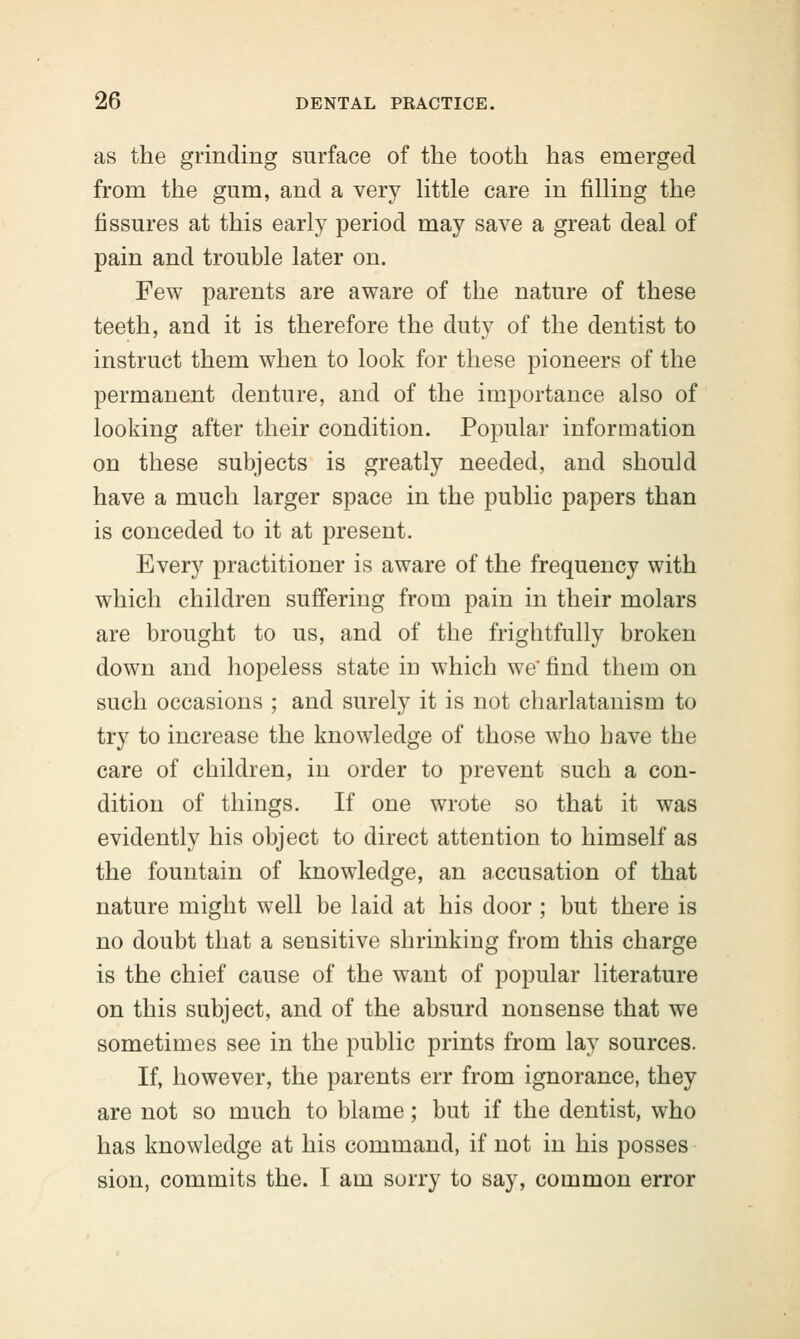 as the grinding surface of the tooth has emerged from the gum, and a very little care in filling the fissures at this early period may save a great deal of pain and trouble later on. Few parents are aware of the nature of these teeth, and it is therefore the duty of the dentist to instruct them when to look for these pioneers of the permanent denture, and of the importance also of looking after their condition. Popular information on these subjects is greatly needed, and should have a much larger space in the public papers than is conceded to it at present. Every practitioner is aware of the frequency with which children suffering from pain in their molars are brought to us, and of the frightfully broken down and hopeless state iD which we find them on such occasions ; and surely it is not charlatanism to try to increase the knowledge of those who have the care of children, in order to prevent such a con- dition of things. If one wrote so that it was evidently his object to direct attention to himself as the fountain of knowledge, an accusation of that nature might well be laid at his door; but there is no doubt that a sensitive shrinking from this charge is the chief cause of the want of popular literature on this subject, and of the absurd nonsense that we sometimes see in the public prints from lay sources. If, however, the parents err from ignorance, they are not so much to blame; but if the dentist, who has knowledge at his command, if not in his posses sion, commits the. I am sorry to say, common error