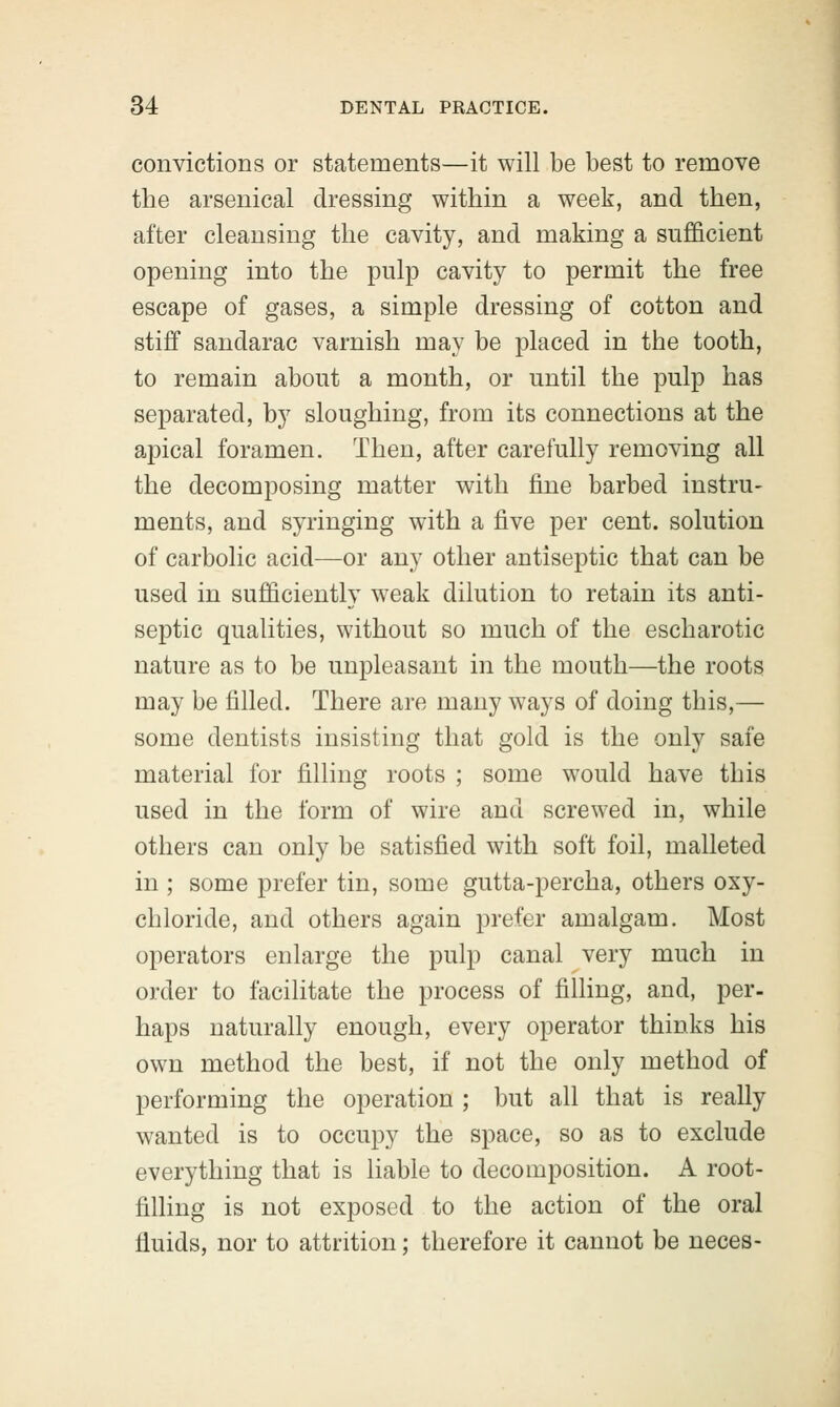 convictions or statements—it will be best to remove the arsenical dressing within a week, and then, after cleansing the cavity, and making a sufficient opening into the pulp cavity to permit the free escape of gases, a simple dressing of cotton and stiff sandarac varnish may be placed in the tooth, to remain about a month, or until the pulp has separated, by sloughing, from its connections at the apical foramen. Then, after carefully removing all the decomposing matter with fine barbed instru- ments, and syringing with a five per cent, solution of carbolic acid—or any other antiseptic that can be used in sufficiently weak dilution to retain its anti- septic qualities, without so much of the escharotic nature as to be unpleasant in the mouth—the roots may be filled. There are many ways of doing this,— some dentists insisting that gold is the only safe material for filling roots ; some would have this used in the form of wire and screwed in, while others can only be satisfied with soft foil, malleted in ; some prefer tin, some gutta-percha, others oxy- chloride, and others again prefer amalgam. Most operators enlarge the pulp canal very much in order to facilitate the process of filling, and, per- haps naturally enough, every operator thinks his own method the best, if not the only method of performing the operation ; but all that is really wanted is to occupy the space, so as to exclude everything that is liable to decomposition. A root- filling is not exposed to the action of the oral fluids, nor to attrition; therefore it cannot be neces-