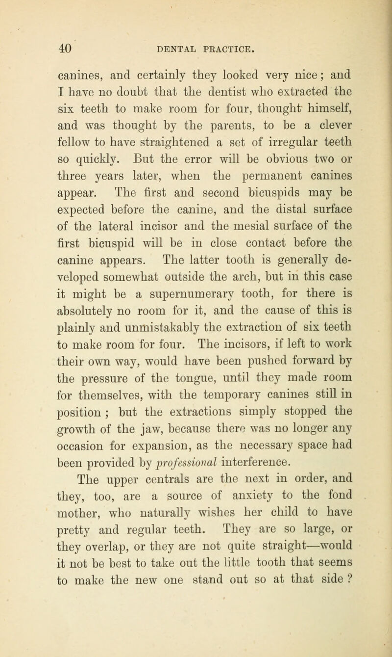 canines, and certainly they looked very nice; and I have no doubt that the dentist who extracted the six teeth to make room for four, thought himself, and was thought by the parents, to be a clever fellow to have straightened a set of irregular teeth so quickly. But the error will be obvious two or three years later, when the permanent canines appear. The first and second bicuspids may be expected before the canine, and the distal surface of the lateral incisor and the mesial surface of the first bicuspid will be in close contact before the canine appears. The latter tooth is generally de- veloped somewhat outside the arch, but in this case it might be a supernumerary tooth, for there is absolutely no room for it, and the cause of this is plainly and unmistakably the extraction of six teeth to make room for four. The incisors, if left to work their own way, would have been pushed forward by the pressure of the tongue, until they made room for themselves, with the temporary canines still in position ; but the extractions simply stopped the growth of the jaw, because there was no longer any occasion for expansion, as the necessary space had been provided by professional interference. The upper centrals are the next in order, and they, too, are a source of anxiety to the fond mother, who naturally wishes her child to have pretty and regular teeth. They are so large, or they overlap, or they are not quite straight—would it not be best to take out the little tooth that seems to make the new one stand out so at that side ?