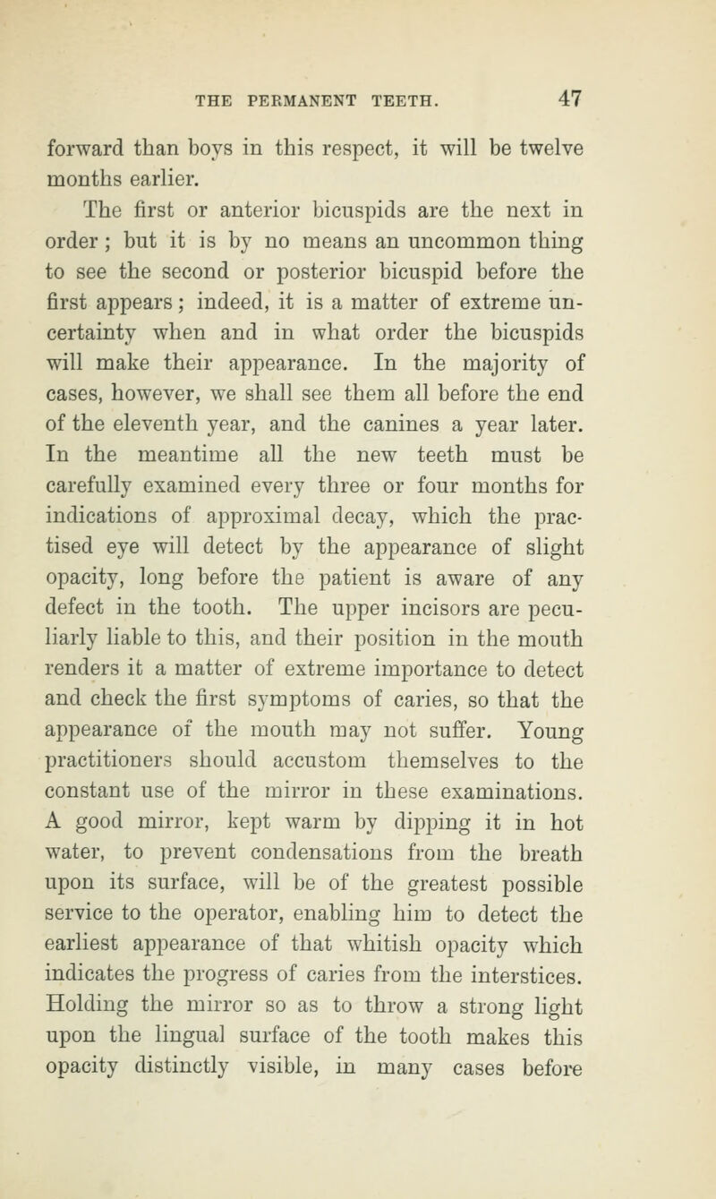 forward than boys in this respect, it will be twelve months earlier. The first or anterior bicuspids are the next in order; but it is by no means an uncommon thing to see the second or posterior bicuspid before the first appears; indeed, it is a matter of extreme un- certainty when and in what order the bicuspids will make their appearance. In the majority of cases, however, we shall see them all before the end of the eleventh year, and the canines a year later. In the meantime all the new teeth must be carefully examined every three or four months for indications of approximal decay, which the prac- tised eye will detect by the appearance of slight opacity, long before the patient is aware of any defect in the tooth. The upper incisors are pecu- liarly liable to this, and their position in the mouth renders it a matter of extreme importance to detect and check the first symptoms of caries, so that the appearance of the mouth may not suffer. Young practitioners should accustom themselves to the constant use of the mirror in these examinations. A good mirror, kept warm by dipping it in hot water, to prevent condensations from the breath upon its surface, will be of the greatest possible service to the operator, enabling him to detect the earliest appearance of that whitish opacity which indicates the progress of caries from the interstices. Holding the mirror so as to throw a strong light upon the lingual surface of the tooth makes this opacity distinctly visible, in many cases before