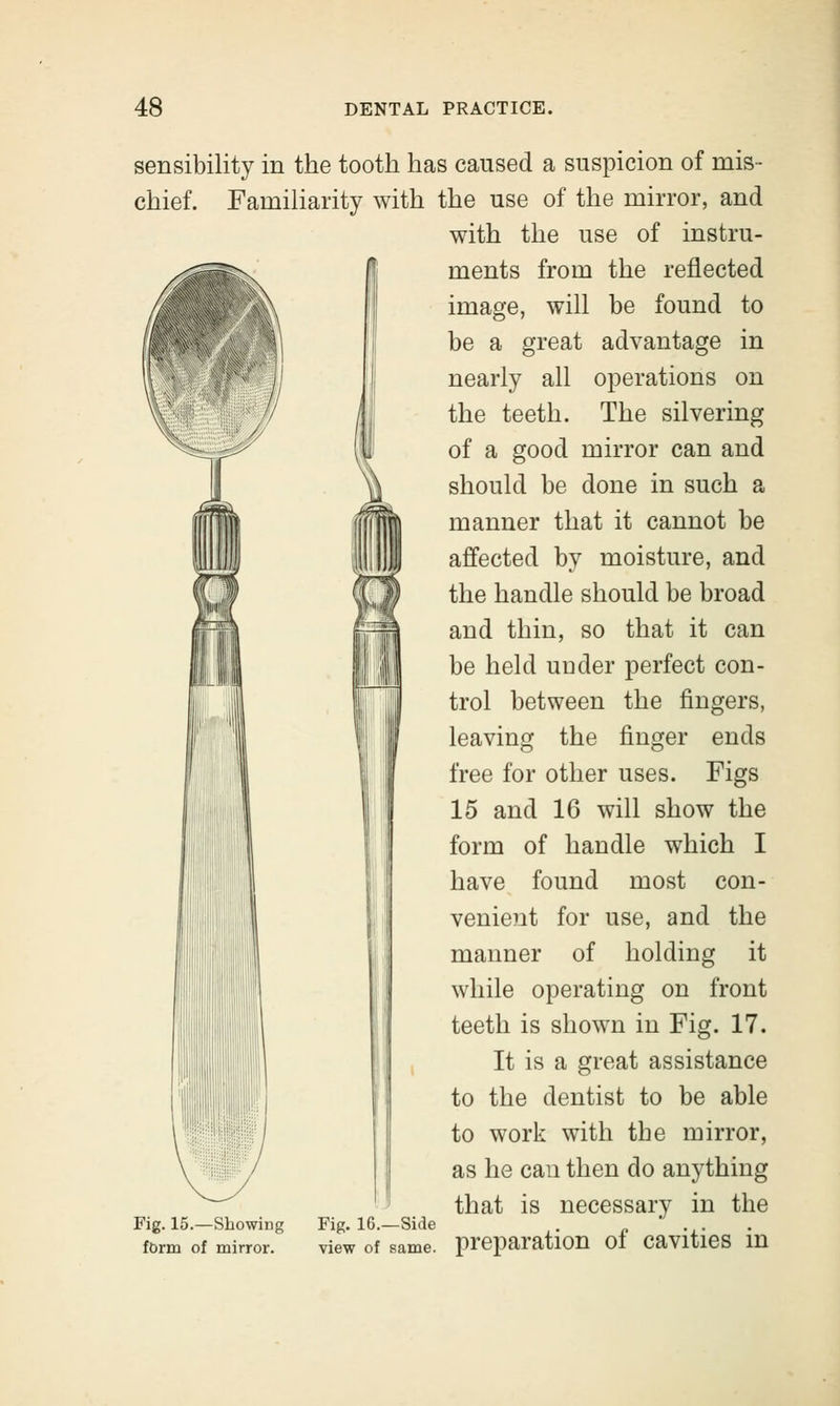 sensibility in the tooth has caused a suspicion of mis- chief. Familiarity with the use of the mirror, and with the use of instru- ments from the reflected image, will be found to be a great advantage in nearly all operations on the teeth. The silvering of a good mirror can and should be done in such a manner that it cannot be affected by moisture, and the handle should be broad and thin, so that it can be held under perfect con- trol between the fingers, leaving the finger ends free for other uses. Figs 15 and 16 will show the form of handle which I have found most con- venie?rt for use, and the manner of holding it while operating on front teeth is shown in Fig. 17. It is a great assistance to the dentist to be able to work with the mirror, as he can then do anything that is necessary in the Fig. 15.—Showing Fig. 16.—Side . ' form of mirror. view of same, preparation Ol Cavities in
