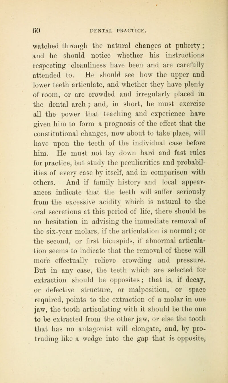 watched through the natural changes at puberty; and he should notice whether his instructions respecting cleanliness have been and are carefully attended to. He should see how the upper and lower teeth articulate, and whether they have plenty of room, or are crowded and irregularly placed in the dental arch ; and, in short, he must exercise all the power that teaching and experience have given him to form a prognosis of the effect that the constitutional changes, now about to take place, will have upon the teeth of the individual case before him. He must not lay down hard and fast rules for practice, but study the peculiarities and probabil- ities of every case by itself, and in comparison with others. And if family history and local appear- ances indicate that the teeth will suffer seriously from the excessive acidity which is natural to the oral secretions at this period of life, there should be no hesitation in advising the immediate removal of the six-year molars, if the articulation is normal; or the second, or first bicuspids, if abnormal articula- tion seems to indicate that the removal of these will more effectually relieve crowding and pressure. But in any case, the teeth which are selected for extraction should be opposites; that is, if decay, or defective structure, or malposition, or space required, points to the extraction of a molar in one jaw, the tooth articulating with it should be the one to be extracted from the other jaw, or else the tooth that has no antagonist will elongate, and, by pro- truding like a wedge into the gap that is opposite,