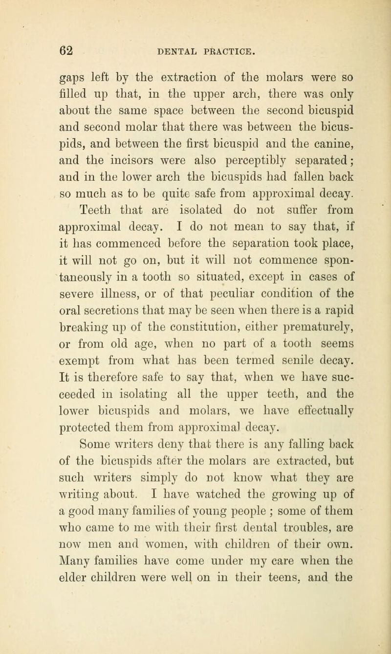 gaps left by the extraction of the molars were so filled up that, in the upper arch, there was only about the same space between the second bicuspid and second molar that there was between the bicus- pids, and between the first bicuspid and the canine, and the incisors were also perceptibly separated; and in the lower arch the bicuspids had fallen back so much as to be quite safe from approximal decay. Teeth that are isolated do not suffer from approximal decay. I do not mean to say that, if it has commenced before the separation took place, it will not go on, but it will not commence spon- taneously in a tooth so situated, except in cases of severe illness, or of that peculiar condition of the oral secretions that may be seen when there is a rapid breaking up of the constitution, either prematurely, or from old age, when no part of a tooth seems exempt from what has been termed senile decay. It is therefore safe to say that, when we have suc- ceeded in isolating all the upper teeth, and the lower bicuspids and molars, we have effectually protected them from approxima) decay. Some writers deny that there is any falling back of the bicuspids after the molars are extracted, but such writers simply do not know what they are writing about. I have watched the growing up of a good many families of young people ; some of them who came to me with their first dental troubles, are now men and women, with children of their own. Many families have come under my care when the elder children were well on in their teens, and the
