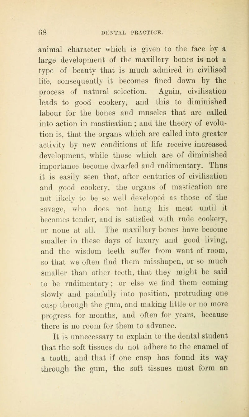 animal character which is given to the face by a large development of the maxillary bones is not a type of beauty that is much admired in civilised life, consequently it becomes fined down by the process of natural selection. Again, civilisation leads to good cookery, and this to diminished labour for the bones and muscles that are called into action in mastication; and the theory of evolu- tion is, that the organs which are called into greater activity by new conditions of life receive increased development, while those which are of diminished importance become dwarfed and rudimentary. Thus it is easily seen that, after centuries of civilisation and good cookery, the organs of mastication are not likely to be so well developed as those of the savage, who does not hang his meat until it becomes tender, and is satisfied with rude cookery, or none at all. The maxillary bones have become smaller in these days of luxury and good living, and the wisdom teeth suffer from want of room, so that we often find them misshapen, or so much smaller than other teeth, that they might be said to be rudimentary; or else we find them coming slowly and painfully into position, protruding one cusp through the gum, and making little or no more progress for months, and often for years, because there is no room for them to advance. It is unnecessary to explain to the dental student that the soft tissues do not adhere to the enamel of a tooth, and that if one cusp has found its way through the gum, the soft tissues must form an