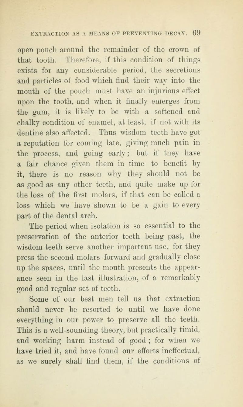open pouch around the remainder of the crown of that tooth. Therefore, if this condition of things exists for any considerable period, the secretions and particles of food which find their way into the mouth of the pouch must have an injurious effect upon the tooth, and when it finally emerges from the gum, it is likely to be with a softened and chalky condition of enamel, at least, if not with its dentine also affected. Thus wisdom teeth have got a reputation for coming late, giving much pain in the process, and going early; but if they have a fair chance given them in time to benefit by it, there is no reason why they should not be as good as any other teeth, and quite make up for the loss of the first molars, if that can be called a loss which we have shown to be a gain to every part of the dental arch. The period when isolation is so essential to the preservation of the anterior teeth being past, the wisdom teeth serve another important use, for they press the second molars forward and gradually close up the spaces, until the mouth presents the appear- ance seen in the last illustration, of a remarkably good and regular set of teeth. Some of our best men tell us that extraction should never be resorted to until we have done everything in our power to preserve all the teeth. This is a well-sounding theory, but practically timid, and working harm instead of good ; for when we have tried it, and have found our efforts ineffectual, as we surely shall find them, if the conditions of