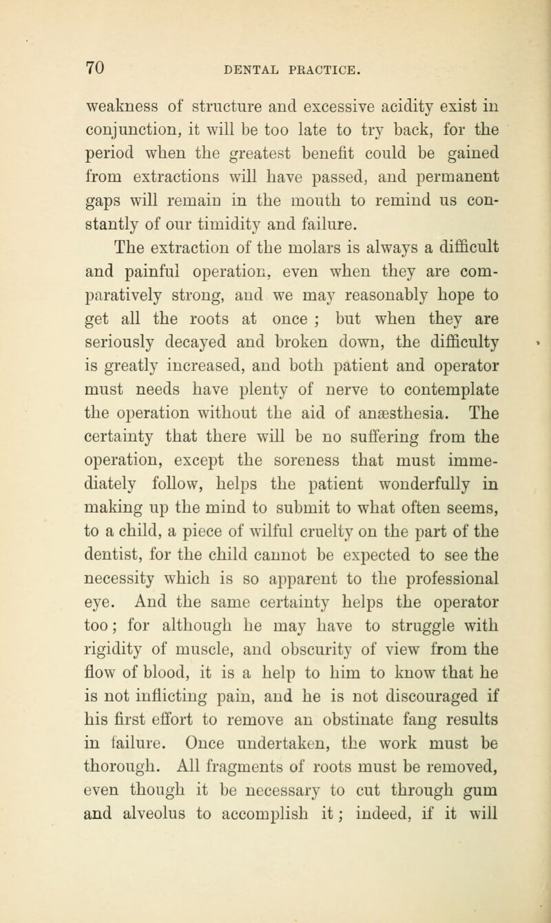 weakness of structure and excessive acidity exist in conjunction, it will be too late to try back, for the period when the greatest benefit could be gained from extractions will have passed, and permanent gaps will remain in the mouth to remind us con- stantly of our timidity and failure. The extraction of the molars is always a difficult and painful operation, even when they are com- paratively strong, and we may reasonably hope to get all the roots at once ; but when they are seriously decayed and broken down, the difficulty is greatly increased, and both patient and operator must needs have plenty of nerve to contemplate the operation without the aid of anaesthesia. The certainty that there will be no suffering from the operation, except the soreness that must imme- diately follow, helps the patient wonderfully in making up the mind to submit to what often seems, to a child, a piece of wilful cruelty on the part of the dentist, for the child cannot be expected to see the necessity which is so apparent to the professional eye. And the same certainty helps the operator too; for although he may have to struggle with rigidity of muscle, and obscurity of view from the flow of blood, it is a help to him to know that he is not inflicting pain, and he is not discouraged if his first effort to remove an obstinate fang results in failure. Once undertaken, the work must be thorough. All fragments of roots must be removed, even though it be necessary to cut through gum and alveolus to accomplish it; indeed, if it will