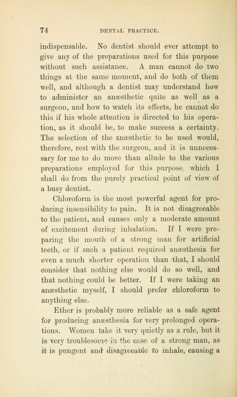 indispensable. No dentist should ever attempt to give any of the preparations used for this purpose without such assistance. A man cannot do two things at the same moment, and do both of them well, and although a dentist may understand how to administer an anaesthetic quite as well as a surgeon, and how to watch its effects, he cannot do this if his whole attention is directed to his opera- tion, as it should be, to make success a certainty. The selection of the anaesthetic to be used would, therefore, rest with the surgeon, and it is unneces- sary for me to do more than allude to the various preparations employed for this purpose, which I shall do from the purely practical point of view of a busy dentist. Chloroform is the most powerful agent for pro- ducing insensibility to pain. It is not disagreeable to the patient, and causes only a moderate amount of excitement during inhalation. If I were pre- paring the mouth of a strong man for artificial teeth, or if such a patient required anaesthesia for even a much shorter operation than that, I should consider that nothing else would do so well, and that nothing could be better. If I were taking an anaesthetic myself, I should prefer chloroform to anything else. Ether is probably more reliable as a safe agent for producing anaesthesia for very prolonged opera- tions. Women take it very quietly as a rule, but it is very troublesome in the case- of a strong man, as it is pungent and disagreeable to inhale, causing a