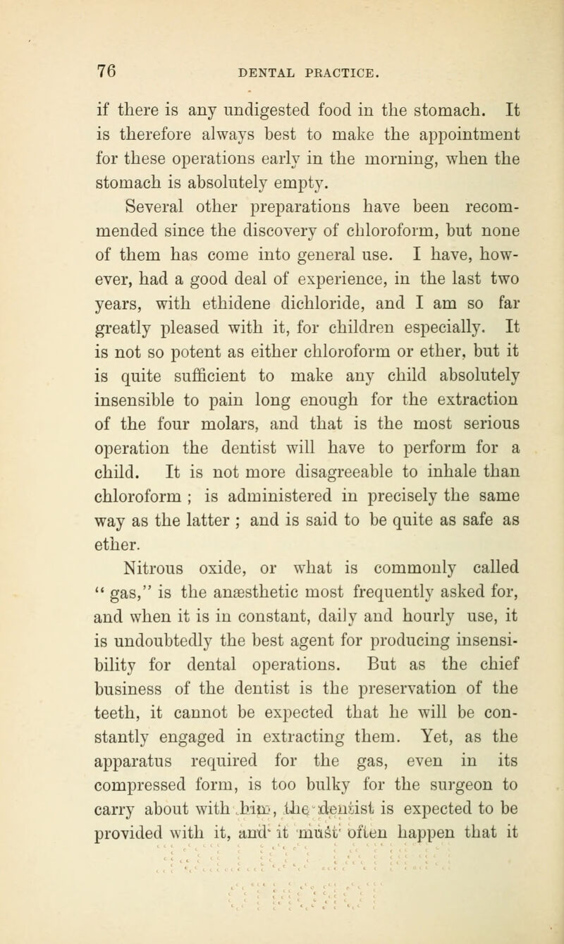 if there is any undigested food in the stomach. It is therefore always best to make the appointment for these operations early in the morning, when the stomach is absolutely empty. Several other preparations have been recom- mended since the discovery of chloroform, but none of them has come into general use. I have, how- ever, had a good deal of experience, in the last two years, with ethidene dichloride, and I am so far greatly pleased with it, for children especially. It is not so potent as either chloroform or ether, but it is quite sufficient to make any child absolutely insensible to pain long enough for the extraction of the four molars, and that is the most serious operation the dentist will have to perform for a child. It is not more disagreeable to inhale than chloroform ; is administered in precisely the same way as the latter ; and is said to be quite as safe as ether. Nitrous oxide, or what is commonly called  gas, is the anaesthetic most frequently asked for, and when it is in constant, daily and hourly use, it is undoubtedly the best agent for producing insensi- bility for dental operations. But as the chief business of the dentist is the preservation of the teeth, it cannot be expected that he will be con- stantly engaged in extracting them. Yet, as the apparatus required for the gas, even in its compressed form, is too bulky for the surgeon to carry about with bin:', the/dentist is expected to be provided with it, and' it must; often happen that it