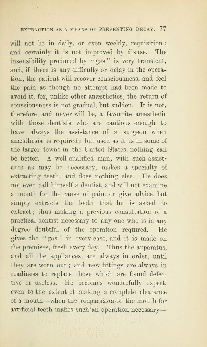will not be in daily, or even weekly, requisition ; and certainly it is not improved by disuse. The insensibility produced by  gas  is very transient, and, if there is any difficulty or delay in the opera- tion, the patient will recover consciousness, and feel the pain as though no attempt had been made to avoid it, for, unlike other anaesthetics, the return of consciousness is not gradual, but sudden. It is not, therefore, and never will be, a favourite anaesthetic with those dentists who are cautious enough to have always the assistance of a surgeon when anaesthesia is required; but used as it is in some of the larger towns in the United States, nothing can be better. A well-qualified man, with such assist- ants as may be necessary, makes a specialty of extracting teeth, and does nothing else. He does not even call himself a dentist, and will not examine a mouth for the cause of pain, or give advice, but simply extracts the tooth that he is asked to extract; thus making a previous consultation of a practical dentist necessary to any one who is in any degree doubtful of the operation required. He gives the gas  in every case, and it is made on the premises, fresh every day. Thus the apparatus, and all the appliances, are always in order, until they are worn out; and new fittings are always in readiness to replace those which are found defec- tive or useless. He becomes wonderfully expert, even to the extent of making a complete clearance of a mouth—when the- preparation.of the mouth for artificial teeth makes such'an operation necessary—