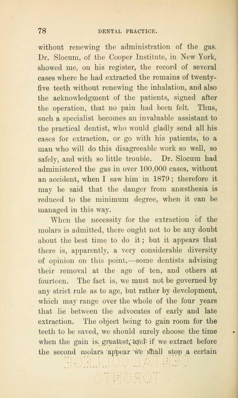 without renewing the administration of the gas. Dr. Slocuin, of the Cooper Institute, in New York, showed me, on his register, the record of several cases where he had extracted the remains of twenty- five teeth without renewing the inhalation, and also the acknowledgment of the patients, signed after the operation, that no pain had been felt. Thus, such a specialist becomes an invaluable assistant to the practical dentist, who would gladly send all his cases for extraction, or go with his patients, to a man who will do this disagreeable work so well, so safely, and with so little trouble. Dr. Slocum had administered the gas in over 100,000 cases, without an accident, when I saw him in 1879; therefore it may be said that the danger from anesthesia is reduced to the minimum degree, when it can be managed in this way. When the necessity for the extraction of the molars is admitted, there ought not to be any doubt about the best time to do it; but it appears that there is, apparently, a very considerable diversity of opinion on this point,—some dentists advising their removal at the age of ten, and others at fourteen. The fact is, we must not be governed by any strict rule as to age, but rather by development, which may range over the whole of the four years that lie between the advocates of early and late extraction. The object being to gain room for the teeth to be saved, we should surely choose the time when the gain is. greatest,; Sa&df if we extract before the second molars appear \ve s'hall stop a certain