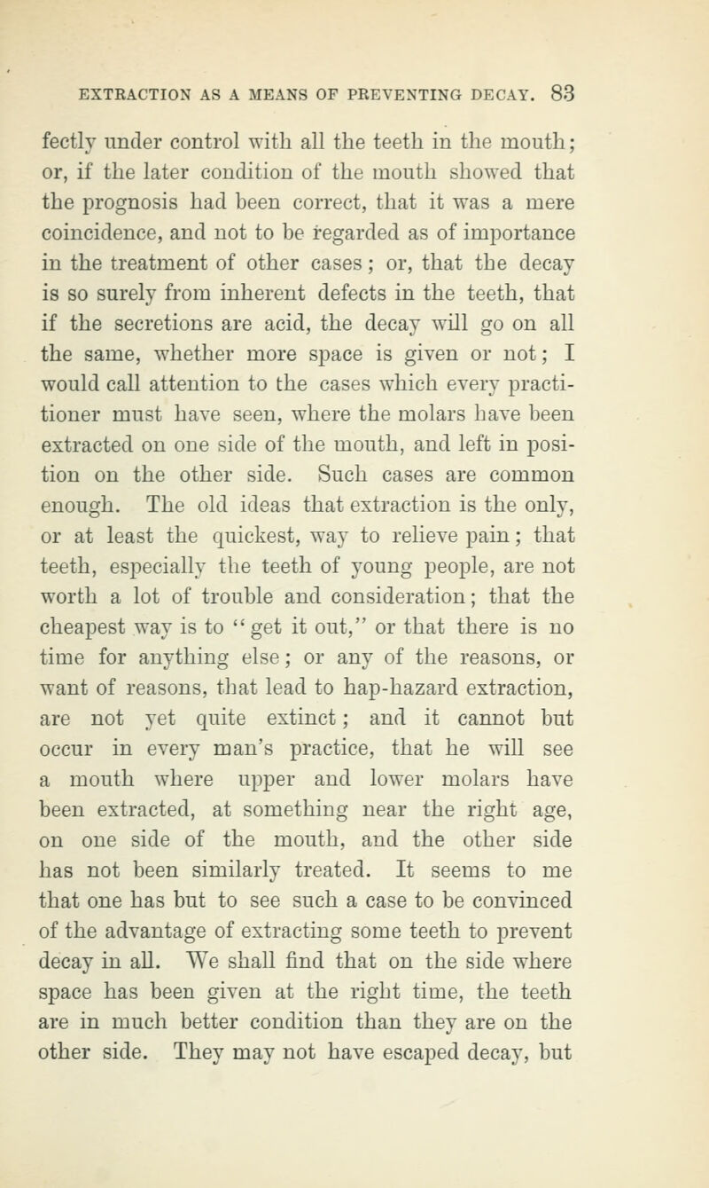 fectly under control with all the teeth in the mouth; or, if the later condition of the mouth showed that the prognosis had been correct, that it was a mere coincidence, and not to be regarded as of importance in the treatment of other cases; or, that the decay is so surely from inherent defects in the teeth, that if the secretions are acid, the decay will go on all the same, whether more space is given or not; I would call attention to the cases which every practi- tioner must have seen, where the molars have been extracted on one side of the mouth, and left in posi- tion on the other side. Such cases are common enough. The old ideas that extraction is the only, or at least the quickest, way to relieve pain; that teeth, especially the teeth of young people, are not worth a lot of trouble and consideration; that the cheapest way is to get it out, or that there is no time for anything else; or any of the reasons, or want of reasons, that lead to hap-hazard extraction, are not yet quite extinct; and it cannot but occur in every man's practice, that he will see a mouth where upper and lower molars have been extracted, at something near the right age, on one side of the mouth, and the other side has not been similarly treated. It seems to me that one has but to see such a case to be convinced of the advantage of extracting some teeth to prevent decay in all. We shall find that on the side where space has been given at the right time, the teeth are in much better condition than they are on the other side. They may not have escaped decay, but