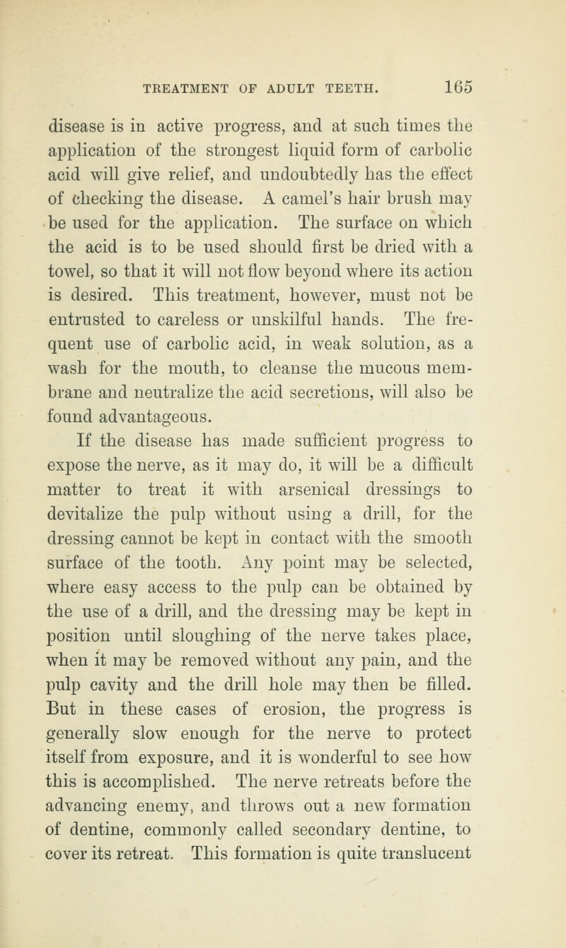 disease is in active progress, and at such times the application of the strongest liquid form of carbolic acid will give relief, and undoubtedly has the effect of checking the disease. A camel's hair brush may be used for the application. The surface on which the acid is to be used should first be dried with a towel, so that it will not flow beyond where its action is desired. This treatment, however, must not be entrusted to careless or unskilful hands. The fre- quent use of carbolic acid, in weak solution, as a wash for the mouth, to cleanse the mucous mem- brane and neutralize the acid secretions, will also be found advantageous. If the disease has made sufficient progress to expose the nerve, as it may do, it will be a difficult matter to treat it with arsenical dressings to devitalize the pulp without using a drill, for the dressing cannot be kept in contact with the smooth surface of the tooth. Any point may be selected, where easy access to the pulp can be obtained by the use of a drill, and the dressing may be kept in position until sloughing of the nerve takes place, when it may be removed without any pain, and the pulp cavity and the drill hole may then be filled. But in these cases of erosion, the progress is generally slow enough for the nerve to protect itself from exposure, and it is wonderful to see how this is accomplished. The nerve retreats before the advancing enemy, and throws out a new formation of dentine, commonly called secondary dentine, to cover its retreat. This formation is quite translucent