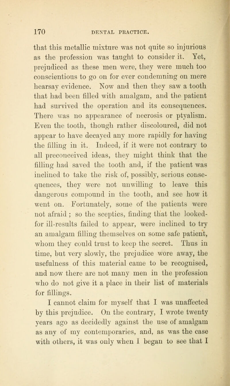 that this metallic mixture was not quite so injurious as the profession was taught to consider it. Yet, prejudiced as these men were, they were much too conscientious to go on for ever condemning on mere hearsay evidence. Now and then they saw a tooth that had been filled with amalgam, and the patient had survived the operation and its consequences. There was no appearance of necrosis or ptyalism. Even the tooth, though rather discoloured, did not appear to have decayed any more rapidly for having the filling in it. Indeed, if it were not contrary to all preconceived ideas, they might think that the filling had saved the tooth and, if the patient was inclined to take the risk of, possibly, serious conse- quences, they were not unwilling to leave this dangerous compound in the tooth, and see how it went on. Fortunately, some of the patients were not afraid ; so the sceptics, finding that the looked- for ill-results failed to appear, were inclined to try an amalgam filling themselves on some safe patient, whom they could trust to keep the secret. Thus in time, but very slowly, the prejudice wore away, the usefulness of this material came to be recognised, and now there are not many men in the profession who do not give it a place in their list of materials for fillings. I cannot claim for myself that I was unaffected by this prejudice. On the contrary, I wrote twenty years ago as decidedly against the use of amalgam as any of my contemporaries, and, as was the case with others, it was only when 1 began to see that I