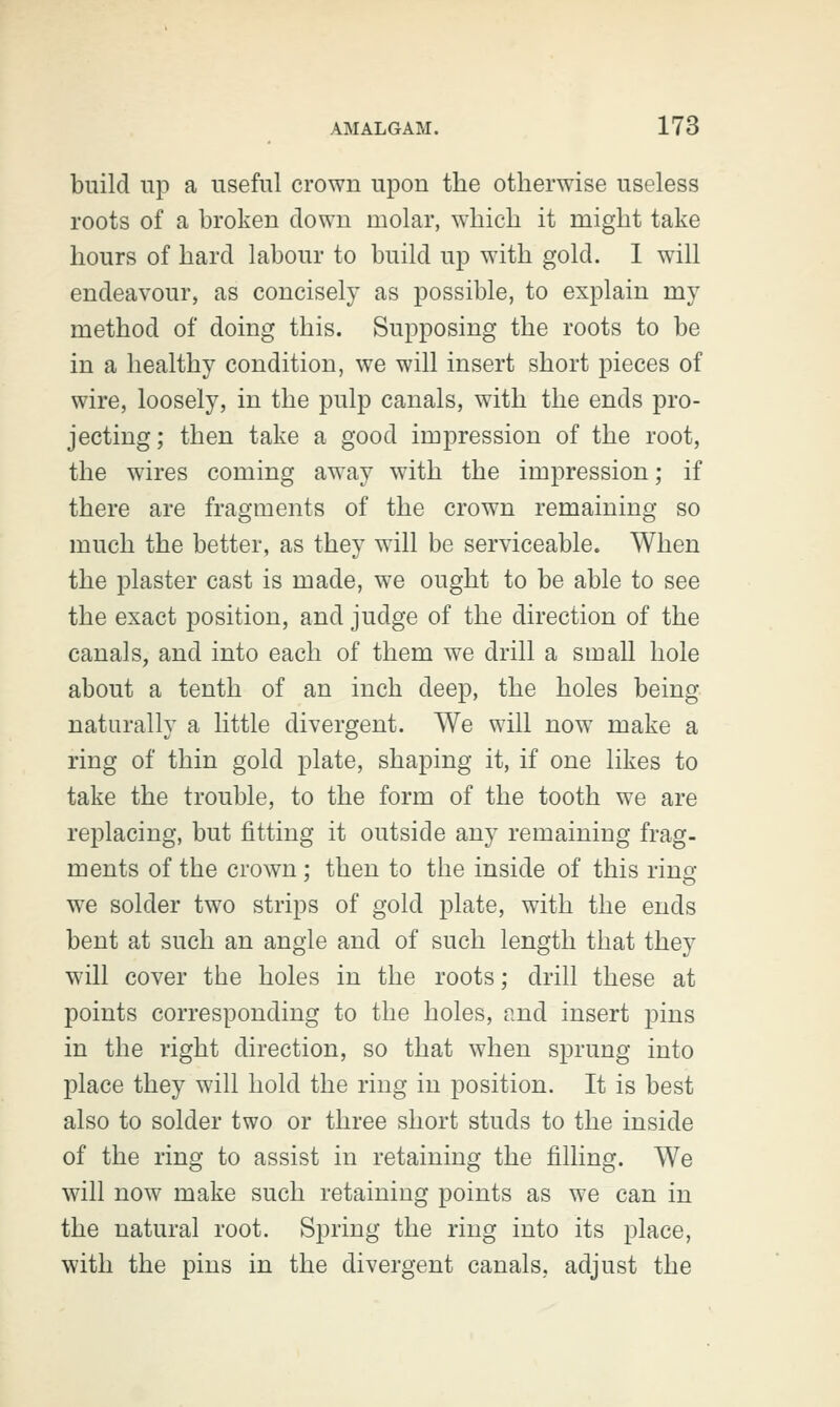 build up a useful crown upon the otherwise useless roots of a broken clown molar, which it might take hours of hard labour to build up with gold. I will endeavour, as concisely as possible, to explain my method of doing this. Supposing the roots to be in a healthy condition, we will insert short pieces of wire, loosely, in the pulp canals, with the ends pro- jecting; then take a good impression of the root, the wires coming away with the impression; if there are fragments of the crown remaining so much the better, as they will be serviceable. When the plaster cast is made, we ought to be able to see the exact position, and judge of the direction of the canals, and into each of them we drill a small hole about a tenth of an inch deep, the holes being naturally a little divergent. We will now make a ring of thin gold plate, shaping it, if one likes to take the trouble, to the form of the tooth we are replacing, but fitting it outside any remaining frag- ments of the crown : then to the inside of this rino- we solder two strips of gold plate, with the ends bent at such an angle and of such length that they will cover the holes in the roots; drill these at points corresponding to the holes, and insert pins in the right direction, so that when sprung into place they will hold the ring in position. It is best also to solder two or three short studs to the inside of the ring to assist in retaining the filling. We will now make such retaining points as we can in the natural root. Spring the ring into its place, with the pins in the divergent canals, adjust the