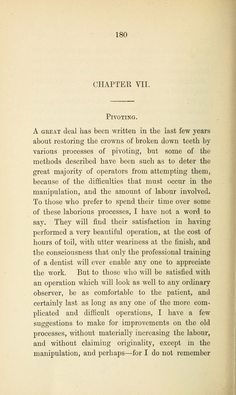 CHAPTER VII. Pivoting. A great deal has been written in the last few years about restoring the crowns of broken down teeth by various processes of pivoting, but some of the methods described have been such as to deter the great majority of operators from attempting them, because of the difficulties that must occur in the manipulation, and the amount of labour involved. To those who prefer to spend their time over some of these laborious processes, I have not a word to say. They will find their satisfaction in having performed a very beautiful operation, at the cost of hours of toil, with utter weariness at the finish, and the consciousness that only the professional training of a dentist will ever enable any one to appreciate the work. But to those who will be satisfied with an operation which will look as well to any ordinary observer, be as comfortable to the patient, and certainly last as long as any one of the more com- plicated and difficult operations, I have a few suggestions to make for improvements on the old processes, without materially increasing the labour, and without claiming originality, except in the manipulation, and perhaps—for I do not remember