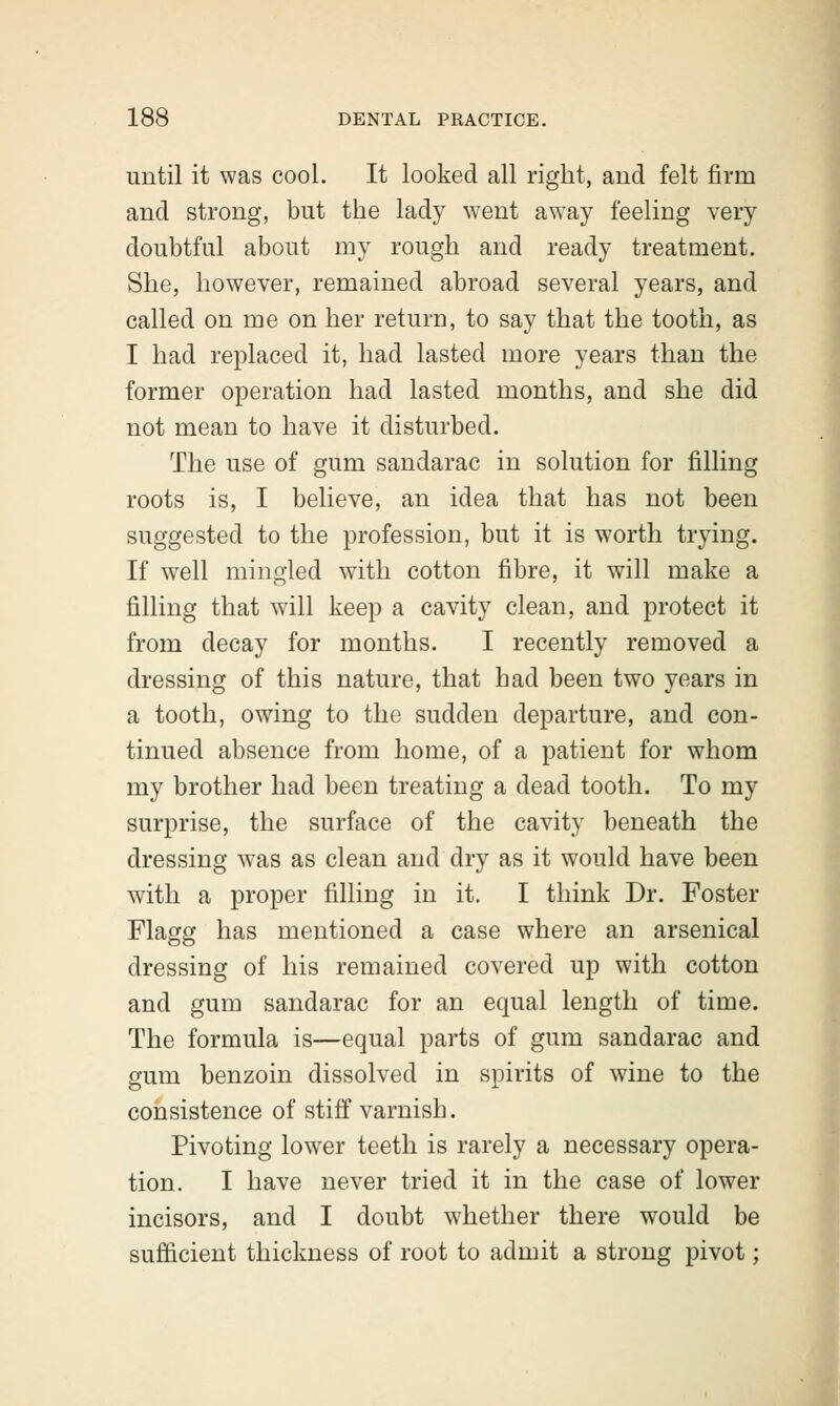 until it was cool. It looked all right, and felt firm and strong, but the lady went away feeling very doubtful about my rough and ready treatment. She, however, remained abroad several years, and called on me on her return, to say that the tooth, as I had replaced it, had lasted more years than the former operation had lasted months, and she did not mean to have it disturbed. The use of gum sandarac in solution for filling roots is, I believe, an idea that has not been suggested to the profession, but it is worth trying. If well mingled with cotton fibre, it will make a filling that will keep a cavity clean, and protect it from decay for months. I recently removed a dressing of this nature, that had been two years in a tooth, owing to the sudden departure, and con- tinued absence from home, of a patient for whom my brother had been treating a dead tooth. To my surprise, the surface of the cavity beneath the dressing was as clean and dry as it would have been with a proper filling in it. I think Dr. Foster Flagg has mentioned a case where an arsenical dressing of his remained covered up with cotton and gum sandarac for an equal length of time. The formula is—equal parts of gum sandarac and gum benzoin dissolved in spirits of wine to the consistence of stiff varnish. Pivoting lower teeth is rarely a necessary opera- tion. I have never tried it in the case of lower incisors, and I doubt whether there would be sufficient thickness of root to admit a strong pivot;