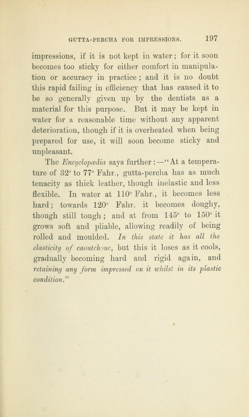 impressions, if it is not kept in water; for it soon becomes too sticky for either comfort in manipula- tion or accuracy in practice ; and it is no doubt this rapid failing in efficiency that has caused it to be so generally given up by the dentists as a material for this purpose. But it may be kept in water for a reasonable time without any apparent deterioration, though if it is overheated when being prepared for use, it will soon become sticky and unpleasant. The Encyclopedia says further:—At a tempera- ture of 32° to 77° Fahr., gutta-percha has as much tenacity as thick leather, though inelastic and less flexible. In water at 110° Fahr., it becomes less hard; towards 120° Fahr. it becomes doughy, though still tough; and at from 145° to 150° it grows soft and pliable, allowing readily of being rolled and moulded. In this state it has all the elasticity of caoutchmc, but this it loses as it cools, gradually becoming hard and rigid again, and retaining any form impressed on it whilst in its plastic condition.