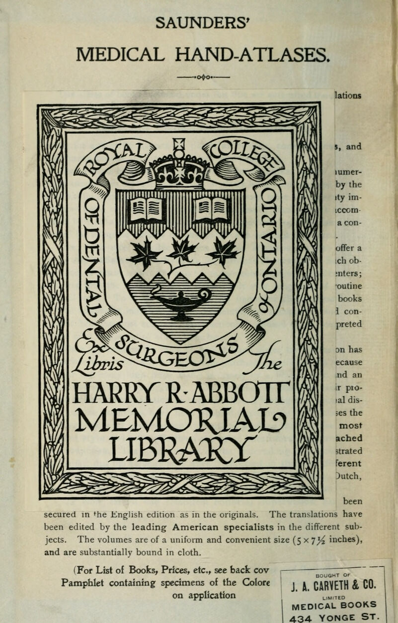 SAXJNDERS' MEDICAL HAND-ATLASES. •o^» latioDS s, and lumer- by the ity im- iccom aeon- offer a ;ch ob- ;nters; outine books i con- preted on has ecause nd an ir pio- lal dis- hes the most ached strated ferent :)utch, been secured in *he English edition as in the originals. The translations have been edited by the leading American specialists in the different sub- jects. The volumes are of a uniform and convenient size (5 x 7^ inches), and are substantially bound in cloth. (For List of Books, Prices, etc., see back cov Pamphlet containing specimens of the Colore on application J. H. CARVETH & CO. LIMITED MEDICAL BOOKS 434 YONGE ST.