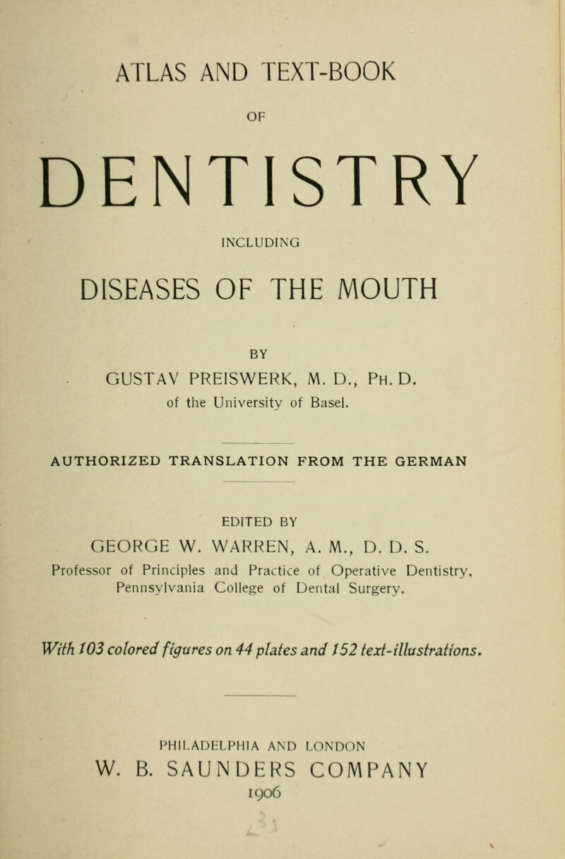 ATLAS AND TEXT-BOOK OF DENTISTRY INCLUDING DISEASES OF THE MOUTH BY GUSTAV PREISWERK, M. D., Ph.D. of the Uiiiversitv of BaseL AUTHORIZED TRANSLATION FROM THE GERMAN EDITED BY GEORGE W. WARREN, A. M., D. D. S. Professor of Principles and Practice of Operative Dentistry, Pennsylvania College of Dental Surgery. With t03 colored figures on 44 plates and 152 text-illustrations. PHILADELPHIA AND LONDON W. B. SAUNDERS COMPANY igo6