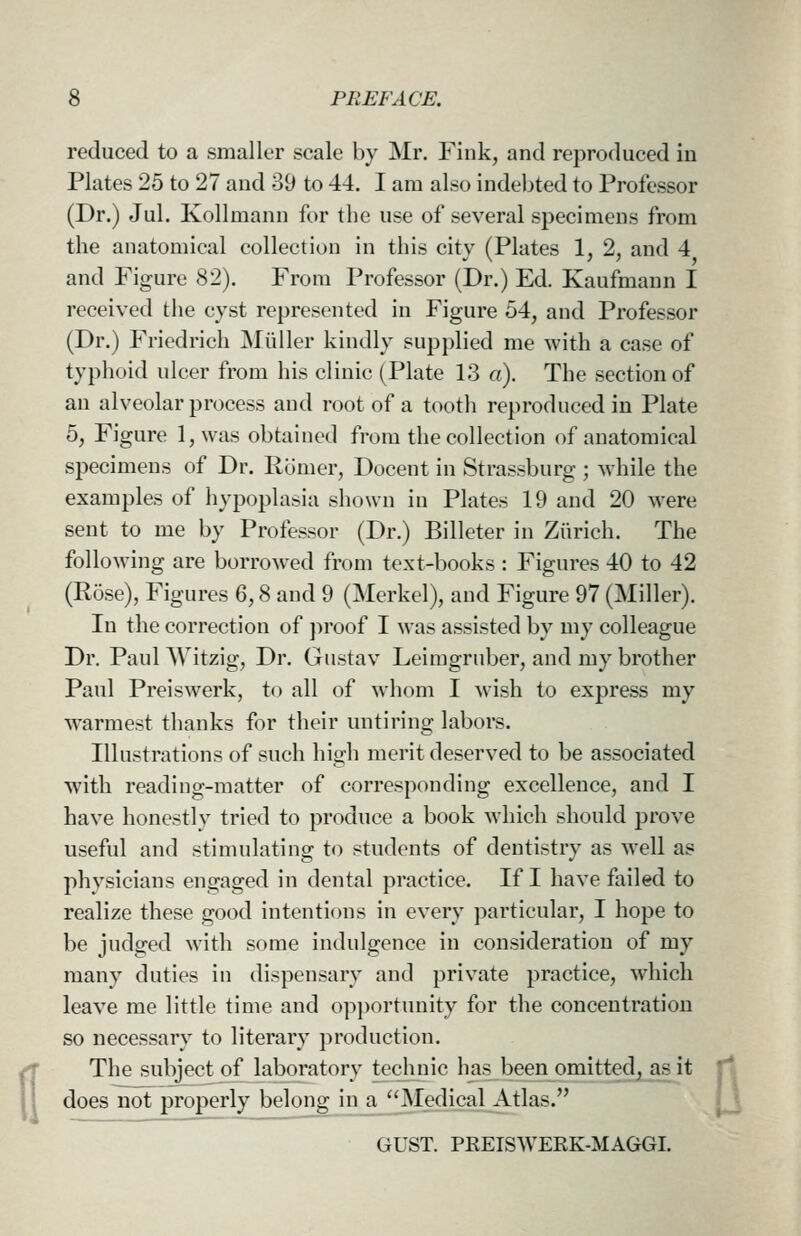 reduced to a smaller scale by Mr. Fink, and reproduced in Plates 25 to 27 and 39 to 44. I am also indebted to Professor (Dr.) Jul. Kollmann for the use of several specimens from the anatomical collection in this city (Plates 1, 2, and 4 and Figure 82). From Professor (Dr.) Ed. Kaufmann I received the cyst represented in Figure 54, and Professor (Dr.) Friedrich Miiller kindly supplied me with a case of typhoid ulcer from his clinic (Plate 13 a). The section of an alveolar process and root of a tooth reproduced in Plate 5, Figure l,was obtained from the collection of anatomical specimens of Dr. Romer, Docent in Strassburg ; while the examples of hypoplasia shown in Plates 19 and 20 were sent to me by Professor (Dr.) Billeter in Zurich. The following are borrowed from text-books : Figures 40 to 42 (Rose), Figures 6,8 and 9 (Merkel), and Figure 97 (Miller). In the correction of ])roof I was assisted by my colleague Dr. Paul Witzig, Dr. Gtistav Leimgrnber, and my brother Paul Preiswerk, to all of whom I wish to express my w^armest thanks for their untiring labors. Illustrations of such high merit deserved to be associated with reading-matter of corresponding excellence, and I have honestly tried to produce a book which should prove useful and stimulating to students of dentistry as well as physicians engaged in dental practice. If I have failed to realize these good intentions in every particular, I hope to be judged with some indulgence in consideration of my many duties in dispensary and private practice, which leave me little time and opi)ortunity for the concentration so necessary to literary production. The subject of laboratory technic has-been omitted, as it does not properly belong in a ''Medical Atlas. GUST. PKEISWERK-MAGGI. a