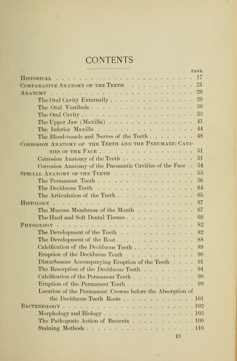 CONTENTS PAGE Historical 17 CoMPARATivK Anatomy OP THE Teeth 21 Anatomy 29 The Oral Cavity Externally 29 The Oral Vestibule 30 The Oral Cavity 33 TheUpper Jaw (Maxilla) 41 The Inferior Maxilla 44 The Blood-vessels and Nerves of the Teeth 48 Corrosion Anatomy of the Teeth and the Pneumatic Cavi- ties OF the Face 51 Corrosion Anatomy of the Teeth 51 Corrosion Anatomy of the Pneumatic Cavities of the Face . 54 Special Anatomy of the Teeth 55 The Permanent Teeth 56 The Deciduous Teeth 64 The Articulation of the Teeth 65 Histology 67 The Mucous Membrane of the INIouth 67 The Hard and Soft Dental Tissues 69 Physiology . 82 The Development of the Teeth 82 The Development of the Root 88 Calcification of the Deciduous Teeth 89 Eruption of the Deciduous Teeth 90 Disturbances Accompanying Eruption of the Teeth .... 91 The Resorption of the Deciduous Teeth 94 Calcification of the Permanent Teeth 99 Erupti(m of the Permanent Teeth 99 Location of the Permaut'ut Crowns before the .\bsorption of the Deciduous Teeth Roots 101 Bacteriology 102 Morphology and Biology 103 The Pathogenic Action of liacUria 109 Staining Methods 110