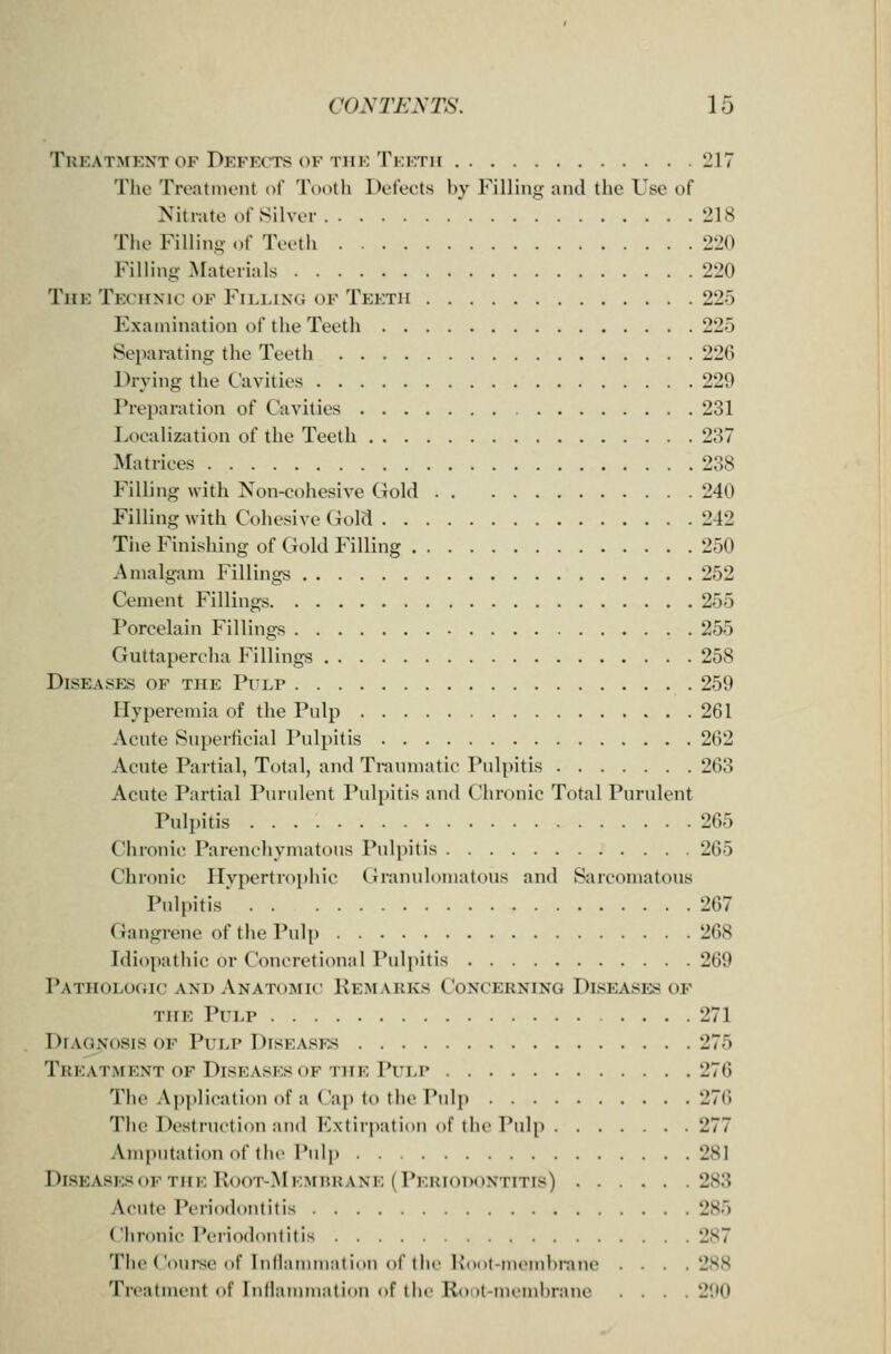 Treatment OF Defects OF THE Tkktii 217 The Treatmont of Tootli Defects by Filling and the Use of Nitrate of Silver 218 Tlie Filling of Teetii 220 Filling Materials 220 The Techxic of Filling of Teeth 225 Examination of the Teeth 225 Separating the Teeth 226 Drying the Cavities 229 Prejiaration of Cavities 231 Localization of the Teeth 237 Matrices 238 Filling with Non-cohesive Gold 240 Filling with Cohesive Gold 242 Tiie Finishing of Gold Filling 250 Amalgam Fillings 252 Cement Fillings 255 Porcelain Fillings 255 Guttapercha Fillings 258 Diseases of the Pi^lp 259 Hyperemia of the Pulp 261 Acute Superficial Pulpitis 262 Acute Partial, Total, and Traumatic Pulpitis 263 Acute Partial Purulent Pulpitis and Chronic Total Purulent Pulpitis 265 Chronic Parenchymatous Pulpitis 265 Chronic Hypertrophic (iranulomatous and Sarcomatous Pulpitis 267 Gangrene of the Pulp 268 Idiopathic or Concretional Pulpitis 269 Pathologic AND Anatomic Kemarks Concerning Diseases of the Pulp 271 Diagnosis of Pulp Diseases 275 Treatment OF Diseases OF the Pulp 276 The Ap])lication of a Cap to the Pulj) 27() The Destruction and Extirpation of the Pulp 277 Amputation of the Pulp 281 Diseasesof the Root-Memhrane (Periodontitis) 283 Acute Periodontitis 285 Chronic Periodontitis 287 The Coui-se of Infliunmnlion of the Kiicit-mcinhranc . . . .288 Treatment of Inllainmatinu of llic Roil-nu'inlirane .... 290