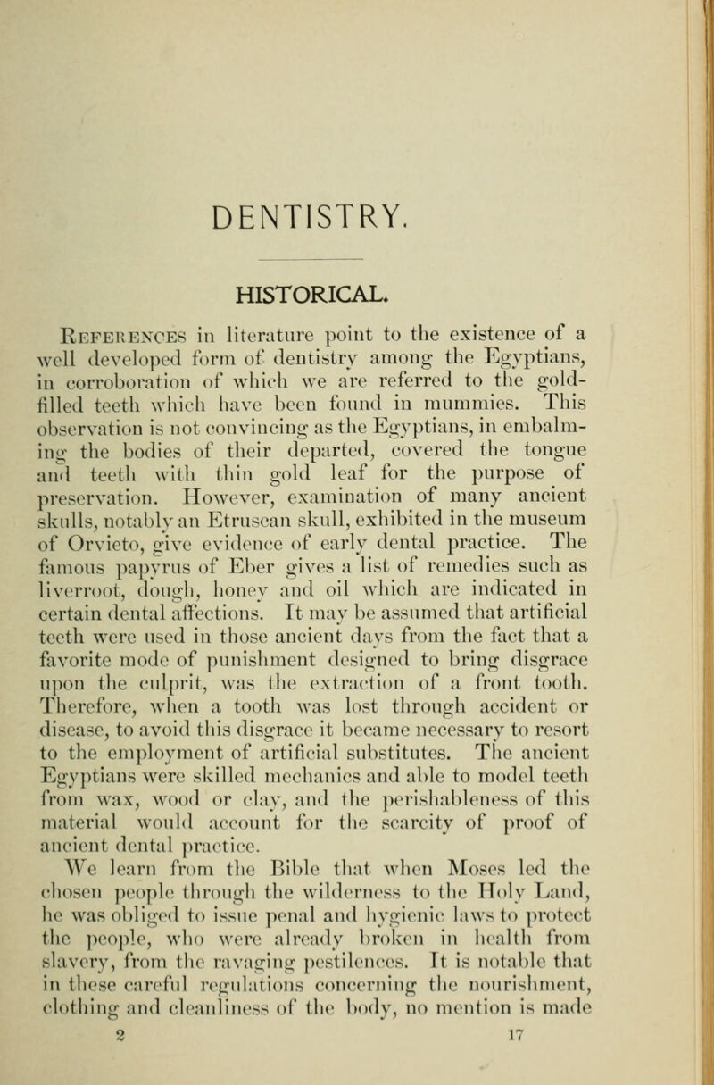 DENTISTRY. HISTORICAL. References in literature point to the existence of a well developed form of dentistry among the Egyptians, in corroboration of which we arc referred to the gold- lilled teeth whicii have been found in mummies. Tiiis t)bservation is not convincing as the Egyptians, in embalm- ing the bodies of their departed, covered the tongue and teeth with thin gold leaf for the purpose of preservation. However, examination of many ancient skulls, notably an Etruscan skull, exhibited in the museum of Orvieto, give evidence of early dental practice. The famous papyrus of Eber gives a list of remedies such as livcrroot, dough, honey and oil which are indicated in certain dental aifections. It may be assumed that artificial teeth were used in those ancient days from the fact that a favorite mode of punishment designed to bring disgrace upon the culprit, was the extraction of a front tooth. Thereft)re, when a tooth was lost through accident or disease, to avoid this disgrace it became necessary to resort to the emj)loyment of artificial substitutes. The ancient Egyptians were skilled mechanics and able to modcd teeth from wax, wood or clay, and the p(>rishableness of this material would account for tiie scarcity of proof of ancient dental practice. We learn from the Bible that when Moses led the chosen people through the wilderness to the Holy Ijand, he wasoblig(>d to issue penal and hygienic laws to ])rotcct the jieople, who were already ])roken in health from slavery, from the ravaging jiestilcnces. It is notable that in these careful regulations concerning the nourishment, clothing and cleanliness of the body, no mention is made