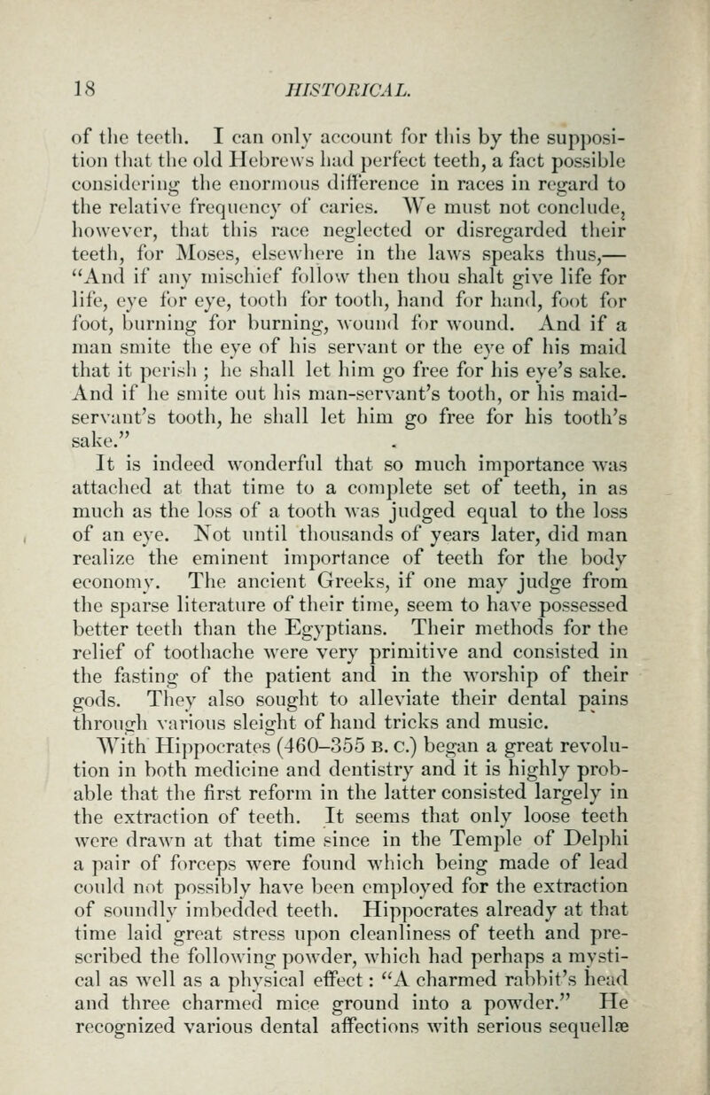of the teeth. I can only account for this by the supposi- tion that the old Hebrews had perfect teeth, a fact possible considering the enormous difference in races in regard to the relative frequency of caries. We must not concludcj however, that this race ne2:lected or disretjarded their teeth, for Moses, elsewhere in the laws speaks thus,— And if any mischief follow then thou shalt give life for life, eye for eye, tooth for tooth, hand for hand, foot for foot, burning for burning, wound for wound. And if a man smite the eye of his servant or the eye of his maid that it perish ; he shall let him go free for his eye's sake. And if he smite out his man-servant's tooth, or his maid- servant's tooth, he shall let him go free for his tooth's sake. It is indeed wonderful that so much importance was attached at that time to a complete set of teeth, in as much as the loss of a tooth was judged equal to the loss of an eye. Not until thousands of years later, did man realize the eminent importance of teeth for the body- economy. The ancient Greeks, if one may judge from the sparse literature of their time, seem to have possessed better teeth than the Egyptians. Their methods for the relief of toothache were very primitive and consisted in the fasting of the patient and in the Avorship of their gods. They also sought to alleviate their dental pains through various sleight of hand tricks and music. AYith Hippocrates (460-355 B. c.) began a great revolu- tion in both medicine and dentistry and it is highly prob- able that the first reform in the latter consisted largely in the extraction of teeth. It seems that only loose teeth were drawn at that time since in the Temple of Delphi a pair of forceps were found which being made of lead could not possibly have been employed for the extraction of soundly imbedded teeth. Hippocrates already at that time laid great stress upon cleanliness of teeth and pre- scribed the following powder, which had perhaps a mysti- cal as well as a physical effect: A charmed rabbit's head and three charmed mice ground into a powder. He recognized various dental affections with serious sequellae