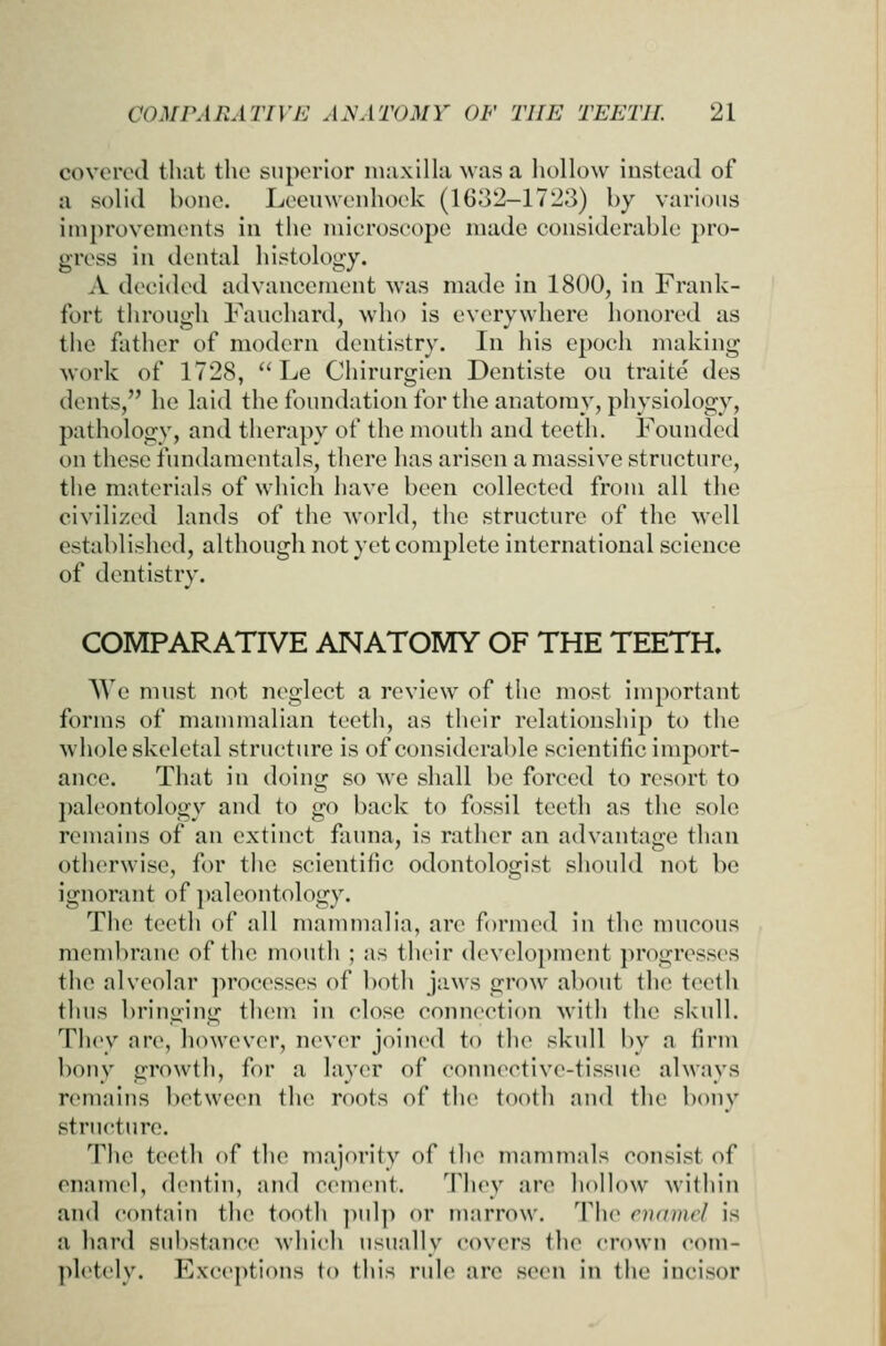 covered that the superior nuixilla was a hollow instead of a solid bone. Leeuwenhock (1632-1723) by various iniprovcmonts in the microscope made cousiderabli! pro- gress in dental histology. A decided advancement was made in 1800, in Frank- fort through Fauchard, who is everywhere honored as the father of modern dentistry. In his epoch making work of 1728,  Le Chirurgien Dentiste on traite des dents, he laid the foundation for the anatomy, pliysiology, pathology, and therapy of the mouth and teeth. Founded on these fundamentals, there has arisen a massive structure, the materials of which have been collected from all the civilized lands of the world, the structure of the well established, although not yet complete international science of dentistry. COMPARATIVE ANATOMY OF THE TEETH. AVe must not neglect a review of the most important forms of mammalian teeth, as their relationship to the whole skeletal structure is of considerable scientific import- ance. That in doing so we shall be forced to resort to paleontology and to go back to fossil teeth as the sole remains of an extinct fauna, is rather an advantage than otherwise, for the scientific odontologist should not be ignorant of ])alcontology. The teeth of all mammalia, are formed in the nnicous membrane of the mouth ; as their development progresses the alveolar processes of both jaws grow about the teeth thus bringing tluMU in close connection with the skull. Th(y are, however, never join(Hl to the skull by a firm bony growth, for a layer of connective-tissue always remains between the roots of the tooth and the bony structure. The teeth of the majority of the mammals consist of enamel, dentin, and cement. They are hoHow within and contain the tooth pul]) or marrow. Th(> oximcl is a hard substance which usually covers the crown com- pletely. Exceptions to this rule are seen in the incisor