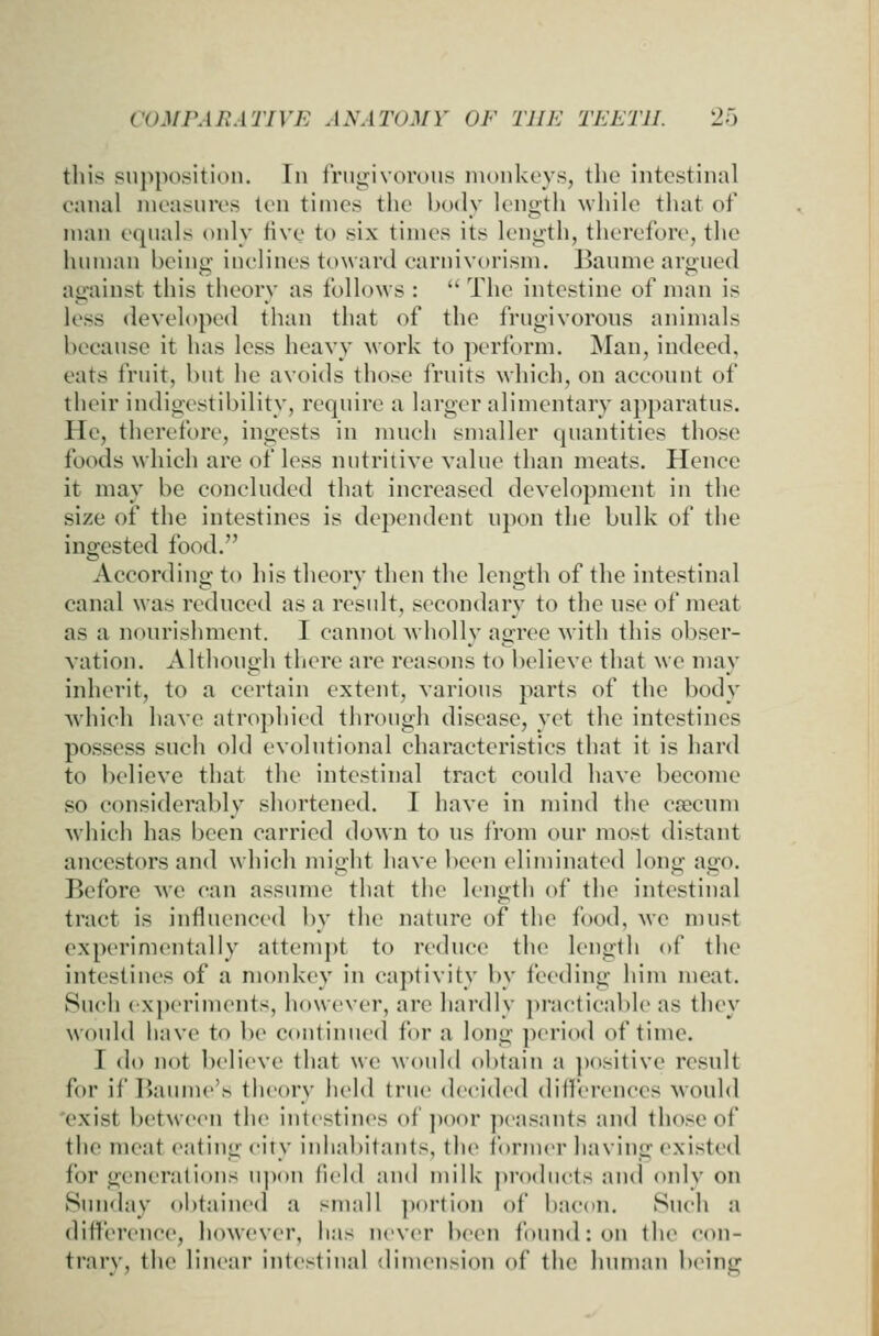 tills suppo.>^iti()ii. In Irugivorous monkeys, the intestinal canal measnres ten times the body length while that of man equals only tive to six times its length, therefore, the human being inclines toward carnivorism. Banme argued against this theory as follows :  The intestine of man is less developed than that of the frugivorous animals because it has less heavy work to perform. Man, indeed, eats fruit, but he avoids those fruits which, on account of their iudigestibility, require a larger alimentary ap})aratus. He, therefore, ingests in much smaller quantities those foods which are of less nutritive value than meats. Hence it may be concluded that increased development in the size of the intestines is dependent upon the bulk of the ingested food. According to his theory then the length of the intestinal canal was reduced as a residt, secondary to the use of meat as a nourishment. I cannot wholly agree with this obser- vation. Although there are reasons to believe that we may inherit, to a certain extent, various parts of the body Avhich have atrophied through disease, yet the intestines possess such old evolutional characteristics that it is hard to believe that the intestinal tract could have become so considerably shortened. I have in mind the csecum which has been carried down to us from our most distant ancestors and which might have been eliminated long ago. Before \vc can assume that the length of the intestinal tract is influenced by the nature of the food, wc must experimentally attempt to reduce the length of the intestines of a moid<ey in cajitivity by feeding him meat. Such (xperiments, however, are hardly jiraeticable as they would have to be continued for a long ])eriod of time. I do not believe that we would obtain a ])ositive result for if Baume's theory held true decided differences would 'exist between the intestines of jioor peasants and those of the meat eating city inhabitants, the ibriner having existed for generations u])()U field and milk products and onlv on Sunday obtained a small ])()rti()n of bacon. Such a difference, however, has never been found: on the con- trary, the linear intestinal dimension of the human being