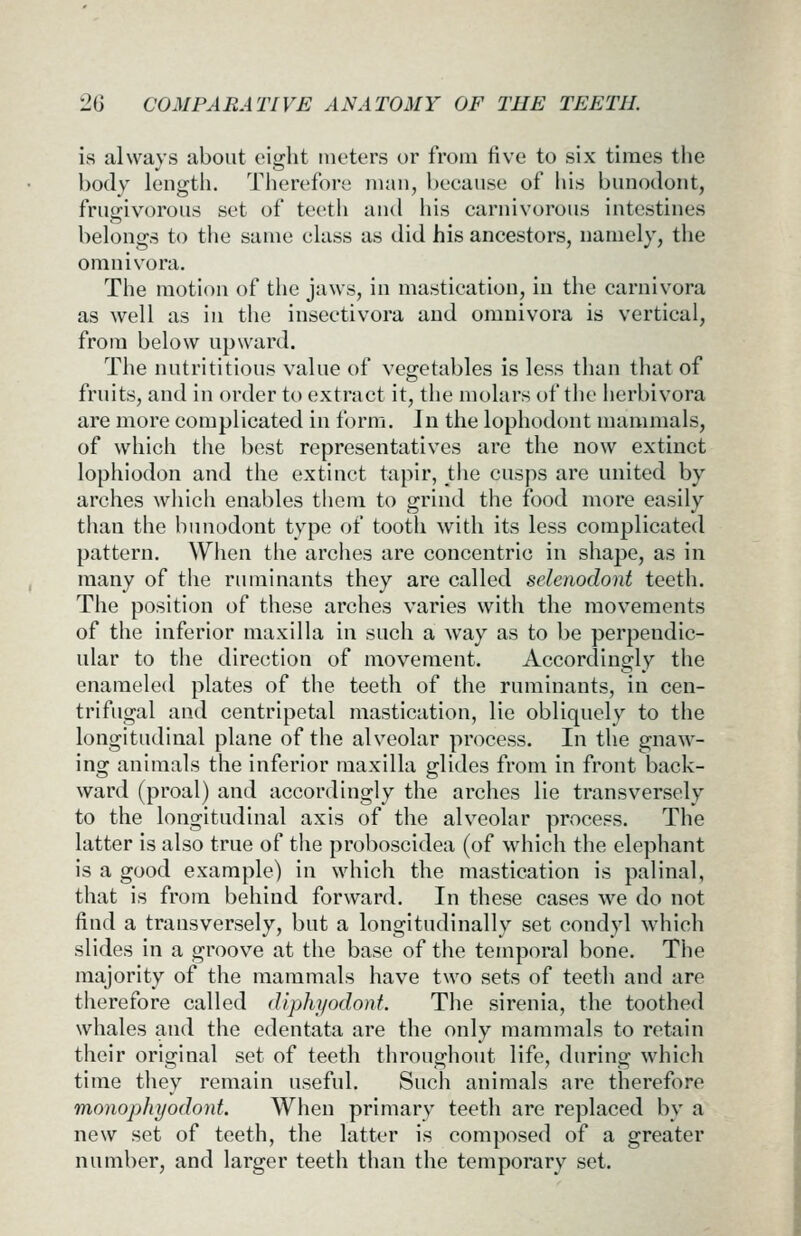 is always about eight meters or from five to six times tlie body length. Therefore man, because of his bunodont, frugivorous set of teeth and his carnivorous intestines belongs to tlie same class as did his ancestors, namely, the omnivora. The motion of tlie jaws, in mastication, in the carnivora as well as in the insectivora and omnivora is vertical, from below upward. The nutrititious value of vegetables is less than that of fruits, and in order to extract it, the molars of the herbivora are more complicated in form. Jn the lophodont mammals, of which the best representatives are the now extinct lophiodon and the extinct tapir, the cusps are united by arches wliich enables thcni to grind the food more easily tlian the bunodont type of tooth with its less complicated pattern. Wiien the arciies are concentric in shape, as in many of the ruminants they are called selenodont teeth. The position of these arches varies with the movements of the inferior maxilla in such a way as to be perpendic- ular to the direction of movement. Accordingly the enameled plates of the teeth of the ruminants, in cen- trifugal and centripetal mastication, lie obliquely to the longitudinal plane of the alveolar process. In the gnaw- ing animals the inferior maxilla glides from in front back- ward (proal) and accordingly the arches lie transversely to the longitudinal axis of the alveolar process. The latter is also true of the proboscidea (of which the elephant is a good example) in which the mastication is palinal, that is from behind forward. In these cases we do not find a transversely, but a longitudinally set condyl which slides in a groove at the base of the temporal bone. The majority of the mammals have two sets of teeth and are therefore called dlphyodont. The sirenia, the toothed whales and the edentata are the only mammals to retain their original set of teeth throughout life, during which time they remain useful. Such animals are therefore monophyodont. When primary teeth are replaced by a new set of teeth, the latter is composed of a greater number, and larger teeth than the temporary set.